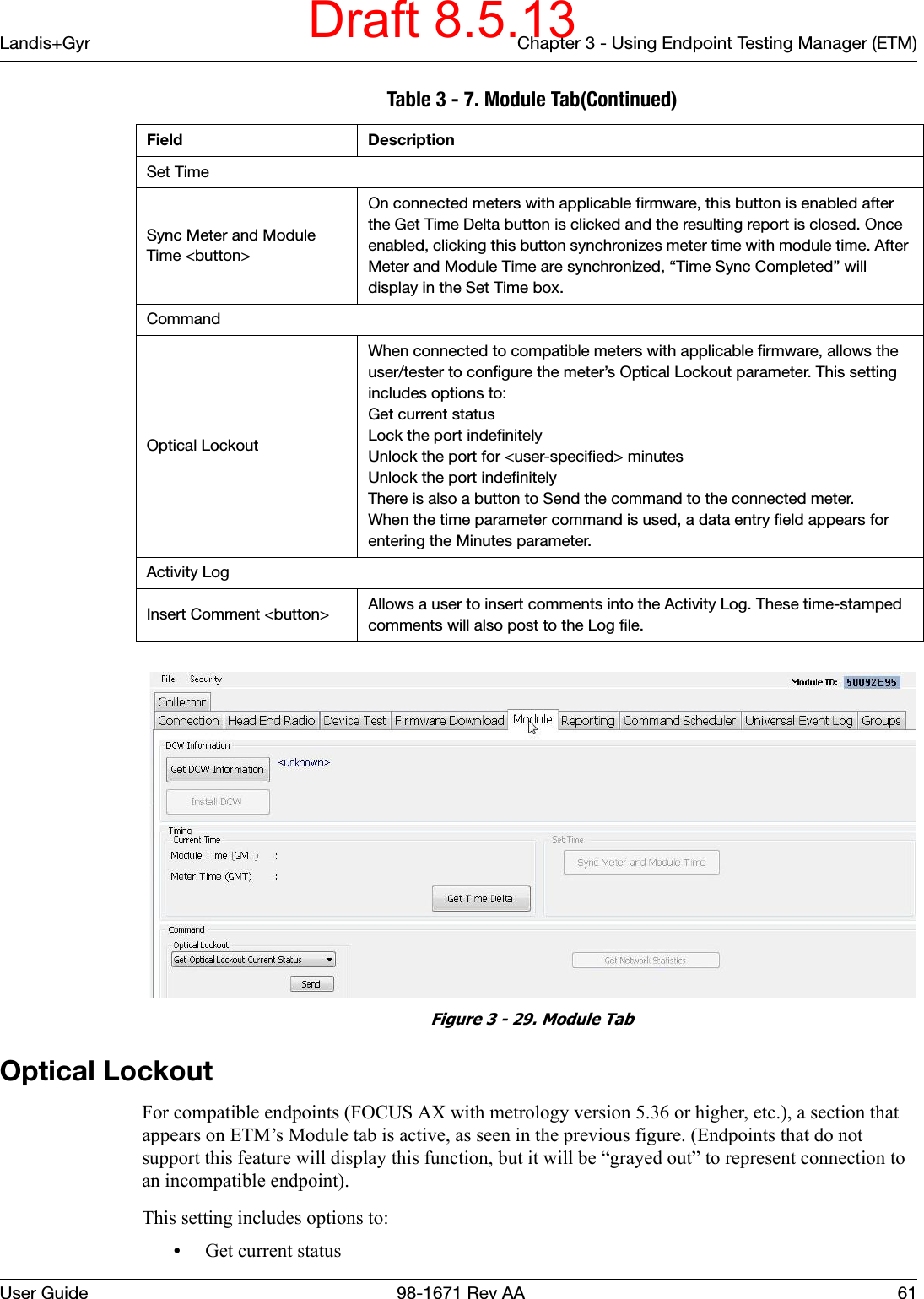 Landis+Gyr Chapter 3 - Using Endpoint Testing Manager (ETM)User Guide  98-1671 Rev AA 61 Figure 3 - 29. Module TabOptical LockoutFor compatible endpoints (FOCUS AX with metrology version 5.36 or higher, etc.), a section that appears on ETM’s Module tab is active, as seen in the previous figure. (Endpoints that do not support this feature will display this function, but it will be “grayed out” to represent connection to an incompatible endpoint).This setting includes options to:•Get current statusSet TimeSync Meter and Module Time &lt;button&gt;On connected meters with applicable firmware, this button is enabled after the Get Time Delta button is clicked and the resulting report is closed. Once enabled, clicking this button synchronizes meter time with module time. After Meter and Module Time are synchronized, “Time Sync Completed” will display in the Set Time box.CommandOptical LockoutWhen connected to compatible meters with applicable firmware, allows the user/tester to configure the meter’s Optical Lockout parameter. This setting includes options to:Get current statusLock the port indefinitelyUnlock the port for &lt;user-specified&gt; minutesUnlock the port indefinitelyThere is also a button to Send the command to the connected meter. When the time parameter command is used, a data entry field appears for entering the Minutes parameter.Activity LogInsert Comment &lt;button&gt; Allows a user to insert comments into the Activity Log. These time-stamped comments will also post to the Log file. Table 3 - 7. Module Tab(Continued)Field DescriptionDraft 8.5.13