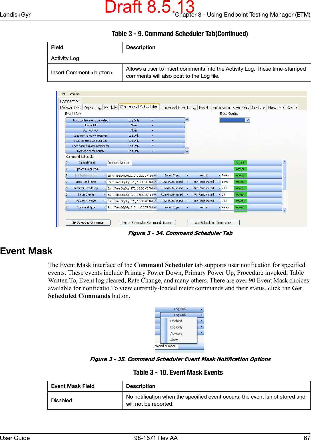 Landis+Gyr Chapter 3 - Using Endpoint Testing Manager (ETM)User Guide  98-1671 Rev AA 67 Figure 3 - 34. Command Scheduler TabEvent MaskThe Event Mask interface of the Command Scheduler tab supports user notification for specified events. These events include Primary Power Down, Primary Power Up, Procedure invoked, Table Written To, Event log cleared, Rate Change, and many others. There are over 90 Event Mask choices available for notificatio.To view currently-loaded meter commands and their status, click the Get Scheduled Commands button. Figure 3 - 35. Command Scheduler Event Mask Notification Options Activity LogInsert Comment &lt;button&gt; Allows a user to insert comments into the Activity Log. These time-stamped comments will also post to the Log file. Table 3 - 9. Command Scheduler Tab(Continued)Field Description Table 3 - 10. Event Mask Events Event Mask Field DescriptionDisabled No notification when the specified event occurs; the event is not stored and will not be reported.Draft 8.5.13