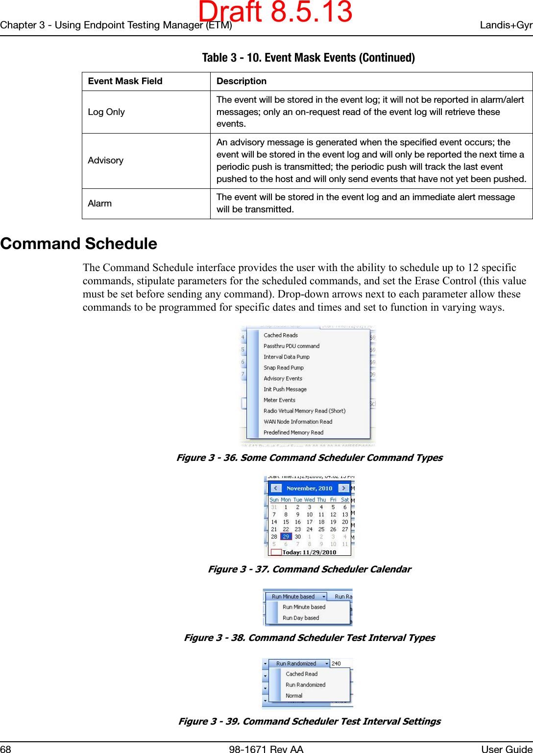 Chapter 3 - Using Endpoint Testing Manager (ETM) Landis+Gyr68 98-1671 Rev AA User GuideCommand ScheduleThe Command Schedule interface provides the user with the ability to schedule up to 12 specific commands, stipulate parameters for the scheduled commands, and set the Erase Control (this value must be set before sending any command). Drop-down arrows next to each parameter allow these commands to be programmed for specific dates and times and set to function in varying ways. Figure 3 - 36. Some Command Scheduler Command Types Figure 3 - 37. Command Scheduler Calendar Figure 3 - 38. Command Scheduler Test Interval Types Figure 3 - 39. Command Scheduler Test Interval SettingsLog OnlyThe event will be stored in the event log; it will not be reported in alarm/alert messages; only an on-request read of the event log will retrieve these events.Advisory An advisory message is generated when the specified event occurs; the event will be stored in the event log and will only be reported the next time a periodic push is transmitted; the periodic push will track the last event pushed to the host and will only send events that have not yet been pushed.Alarm The event will be stored in the event log and an immediate alert message will be transmitted. Table 3 - 10. Event Mask Events (Continued)Event Mask Field DescriptionDraft 8.5.13