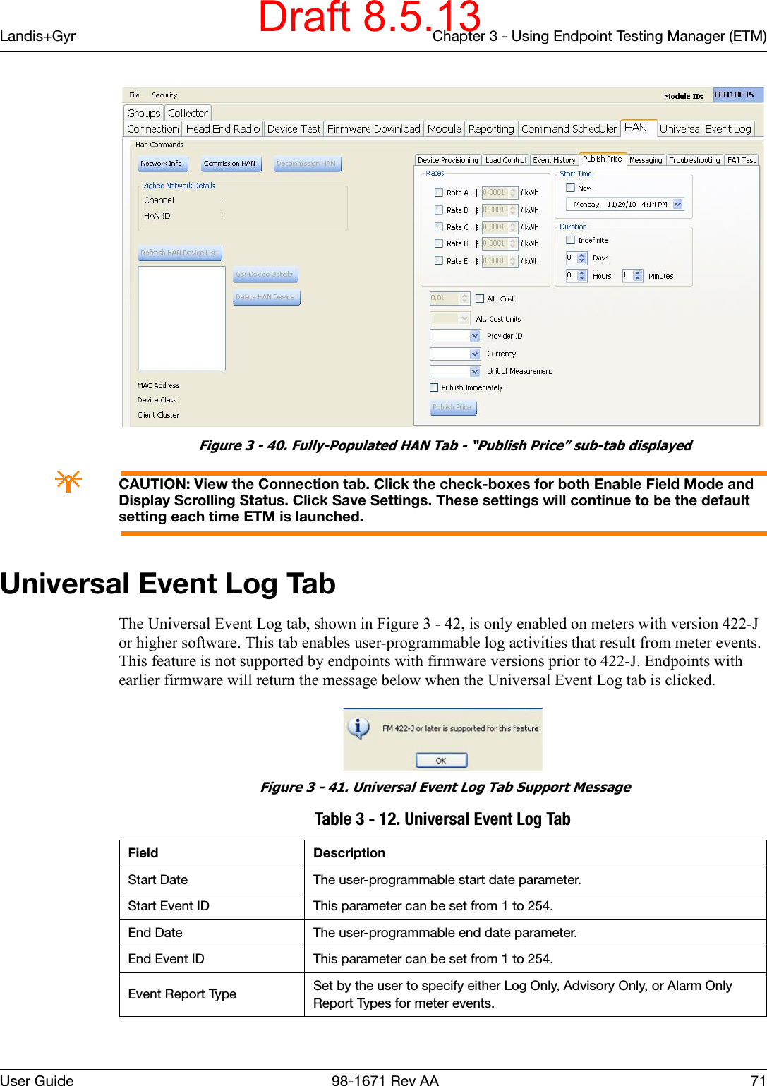 Landis+Gyr Chapter 3 - Using Endpoint Testing Manager (ETM)User Guide  98-1671 Rev AA 71 Figure 3 - 40. Fully-Populated HAN Tab - “Publish Price” sub-tab displayedACAUTION: View the Connection tab. Click the check-boxes for both Enable Field Mode and Display Scrolling Status. Click Save Settings. These settings will continue to be the default setting each time ETM is launched.Universal Event Log TabThe Universal Event Log tab, shown in Figure 3 - 42, is only enabled on meters with version 422-J or higher software. This tab enables user-programmable log activities that result from meter events. This feature is not supported by endpoints with firmware versions prior to 422-J. Endpoints with earlier firmware will return the message below when the Universal Event Log tab is clicked. Figure 3 - 41. Universal Event Log Tab Support Message Table 3 - 12. Universal Event Log TabField DescriptionStart Date The user-programmable start date parameter.Start Event ID This parameter can be set from 1 to 254.End Date The user-programmable end date parameter.End Event ID This parameter can be set from 1 to 254.Event Report Type Set by the user to specify either Log Only, Advisory Only, or Alarm Only Report Types for meter events.Draft 8.5.13
