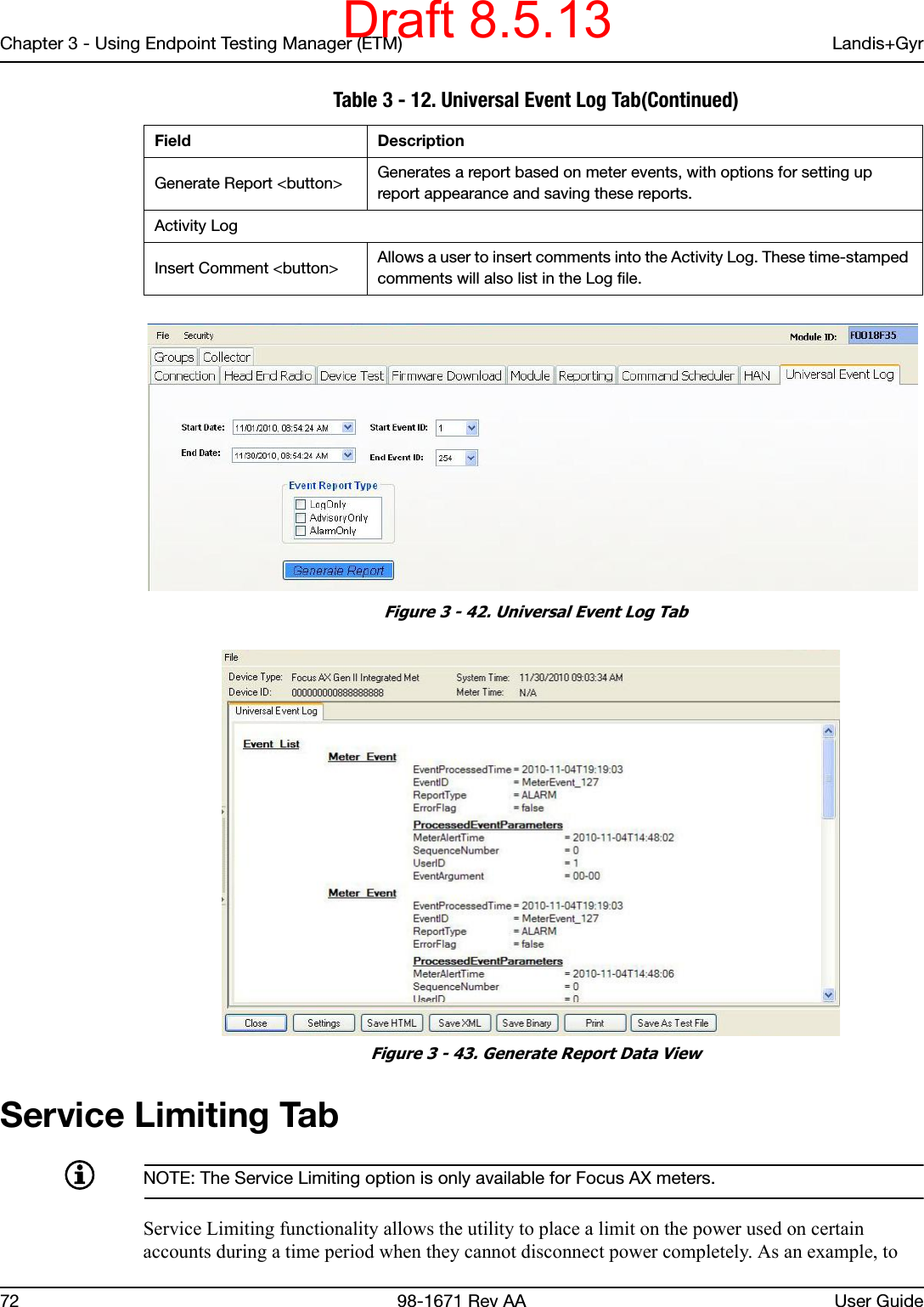 Chapter 3 - Using Endpoint Testing Manager (ETM) Landis+Gyr72 98-1671 Rev AA User Guide Figure 3 - 42. Universal Event Log Tab Figure 3 - 43. Generate Report Data ViewService Limiting TabNOTE: The Service Limiting option is only available for Focus AX meters.Service Limiting functionality allows the utility to place a limit on the power used on certain accounts during a time period when they cannot disconnect power completely. As an example, to Generate Report &lt;button&gt; Generates a report based on meter events, with options for setting up report appearance and saving these reports.Activity LogInsert Comment &lt;button&gt; Allows a user to insert comments into the Activity Log. These time-stamped comments will also list in the Log file. Table 3 - 12. Universal Event Log Tab(Continued)Field DescriptionDraft 8.5.13
