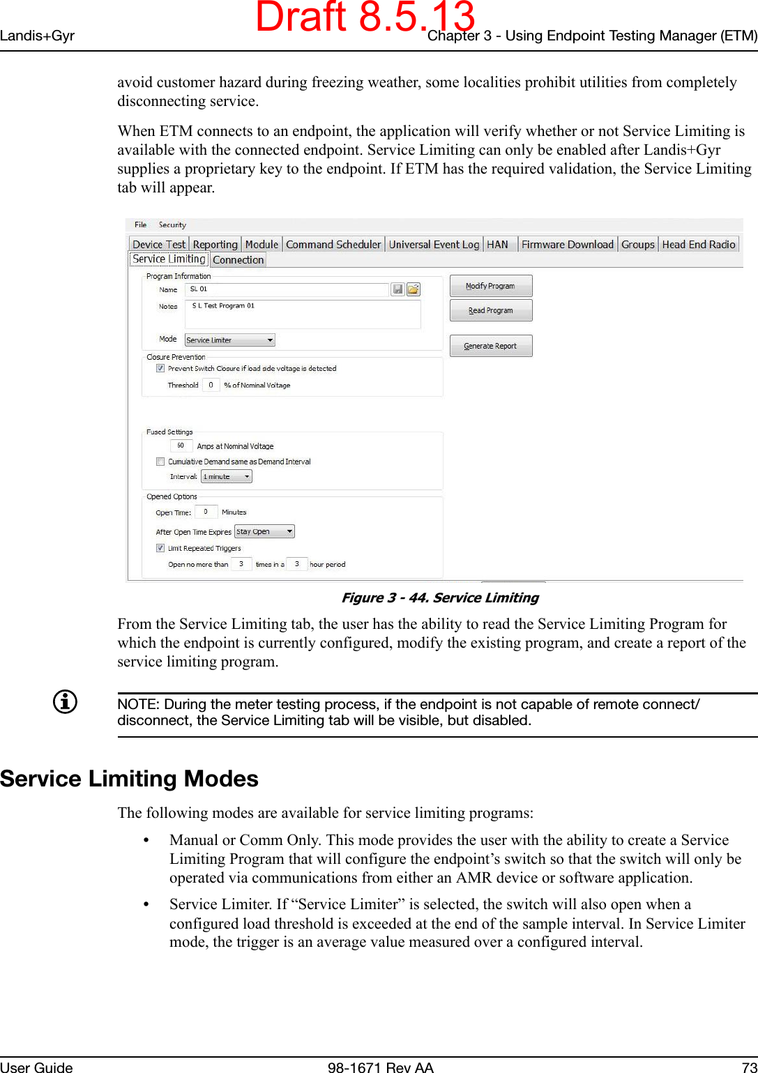 Landis+Gyr Chapter 3 - Using Endpoint Testing Manager (ETM)User Guide  98-1671 Rev AA 73avoid customer hazard during freezing weather, some localities prohibit utilities from completely disconnecting service. When ETM connects to an endpoint, the application will verify whether or not Service Limiting is available with the connected endpoint. Service Limiting can only be enabled after Landis+Gyr supplies a proprietary key to the endpoint. If ETM has the required validation, the Service Limiting tab will appear. Figure 3 - 44. Service LimitingFrom the Service Limiting tab, the user has the ability to read the Service Limiting Program for which the endpoint is currently configured, modify the existing program, and create a report of the service limiting program.NOTE: During the meter testing process, if the endpoint is not capable of remote connect/disconnect, the Service Limiting tab will be visible, but disabled.Service Limiting ModesThe following modes are available for service limiting programs:•Manual or Comm Only. This mode provides the user with the ability to create a Service Limiting Program that will configure the endpoint’s switch so that the switch will only be operated via communications from either an AMR device or software application.•Service Limiter. If “Service Limiter” is selected, the switch will also open when a configured load threshold is exceeded at the end of the sample interval. In Service Limiter mode, the trigger is an average value measured over a configured interval.Draft 8.5.13