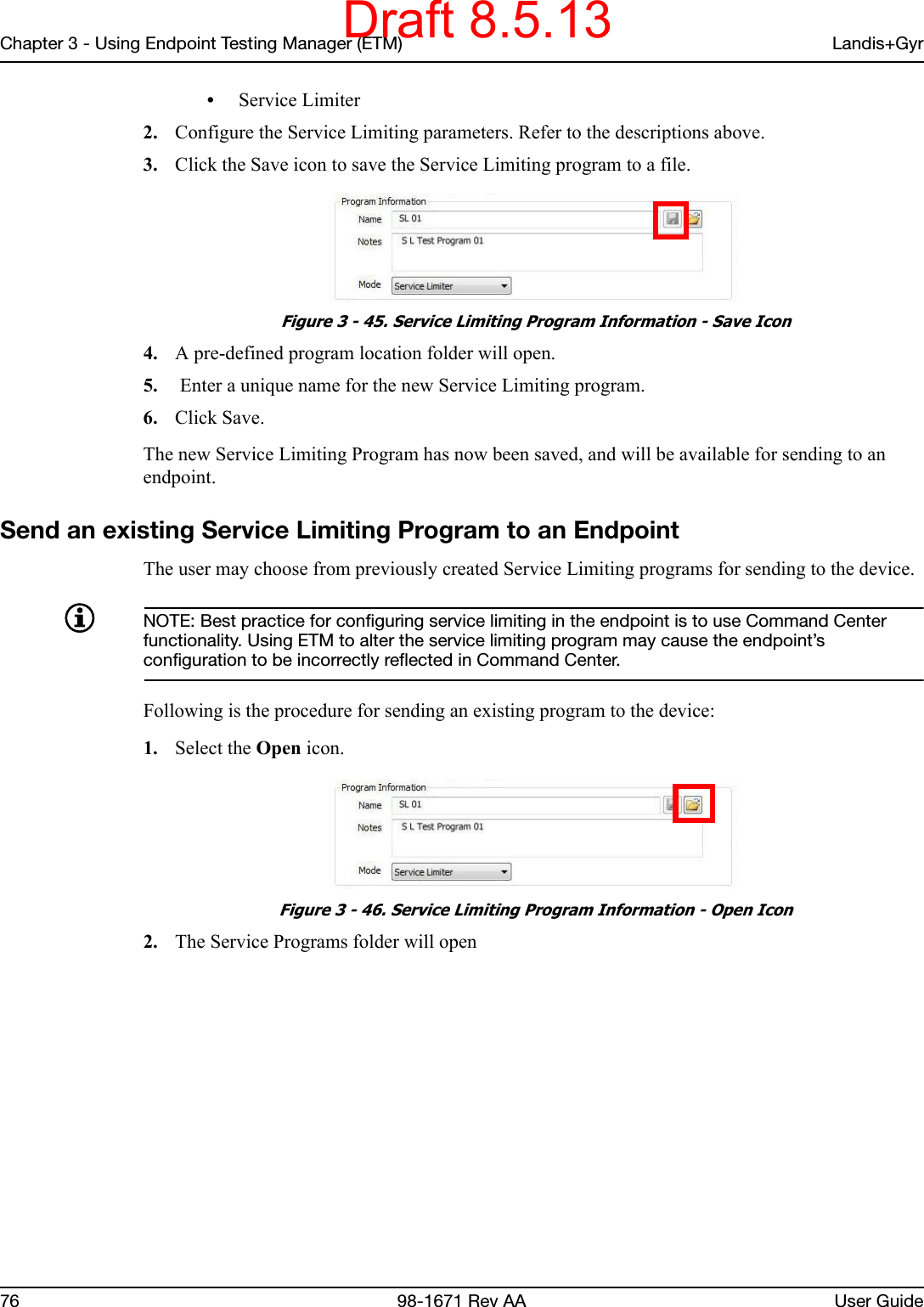 Chapter 3 - Using Endpoint Testing Manager (ETM) Landis+Gyr76 98-1671 Rev AA User Guide•Service Limiter2. Configure the Service Limiting parameters. Refer to the descriptions above.3. Click the Save icon to save the Service Limiting program to a file.  Figure 3 - 45. Service Limiting Program Information - Save Icon4. A pre-defined program location folder will open.5.  Enter a unique name for the new Service Limiting program.6. Click Save.The new Service Limiting Program has now been saved, and will be available for sending to an endpoint.Send an existing Service Limiting Program to an EndpointThe user may choose from previously created Service Limiting programs for sending to the device. NOTE: Best practice for configuring service limiting in the endpoint is to use Command Center functionality. Using ETM to alter the service limiting program may cause the endpoint’s configuration to be incorrectly reflected in Command Center. Following is the procedure for sending an existing program to the device:1. Select the Open icon. Figure 3 - 46. Service Limiting Program Information - Open Icon2. The Service Programs folder will openDraft 8.5.13