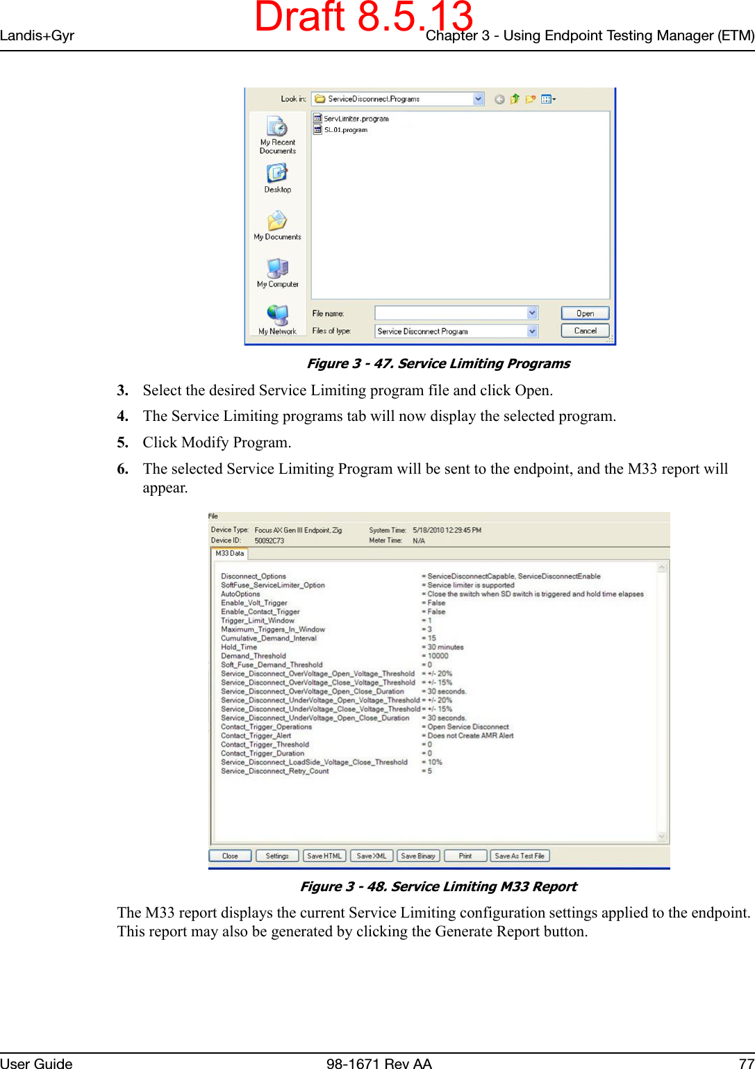 Landis+Gyr Chapter 3 - Using Endpoint Testing Manager (ETM)User Guide  98-1671 Rev AA 77 Figure 3 - 47. Service Limiting Programs3. Select the desired Service Limiting program file and click Open.4. The Service Limiting programs tab will now display the selected program.5. Click Modify Program. 6. The selected Service Limiting Program will be sent to the endpoint, and the M33 report will appear. Figure 3 - 48. Service Limiting M33 ReportThe M33 report displays the current Service Limiting configuration settings applied to the endpoint. This report may also be generated by clicking the Generate Report button.Draft 8.5.13