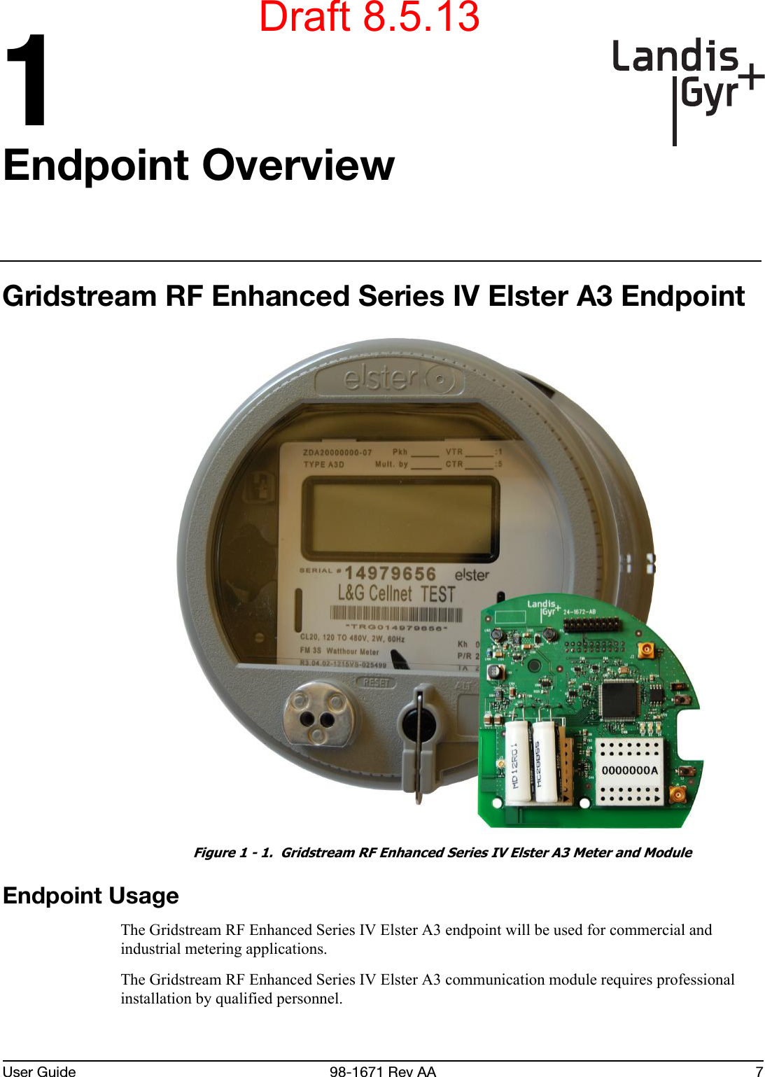 User Guide 98-1671 Rev AA 71Endpoint OverviewGridstream RF Enhanced Series IV Elster A3 EndpointFigure 1 - 1.  Gridstream RF Enhanced Series IV Elster A3 Meter and ModuleEndpoint UsageThe Gridstream RF Enhanced Series IV Elster A3 endpoint will be used for commercial and industrial metering applications.The Gridstream RF Enhanced Series IV Elster A3 communication module requires professional installation by qualified personnel.Draft 8.5.13