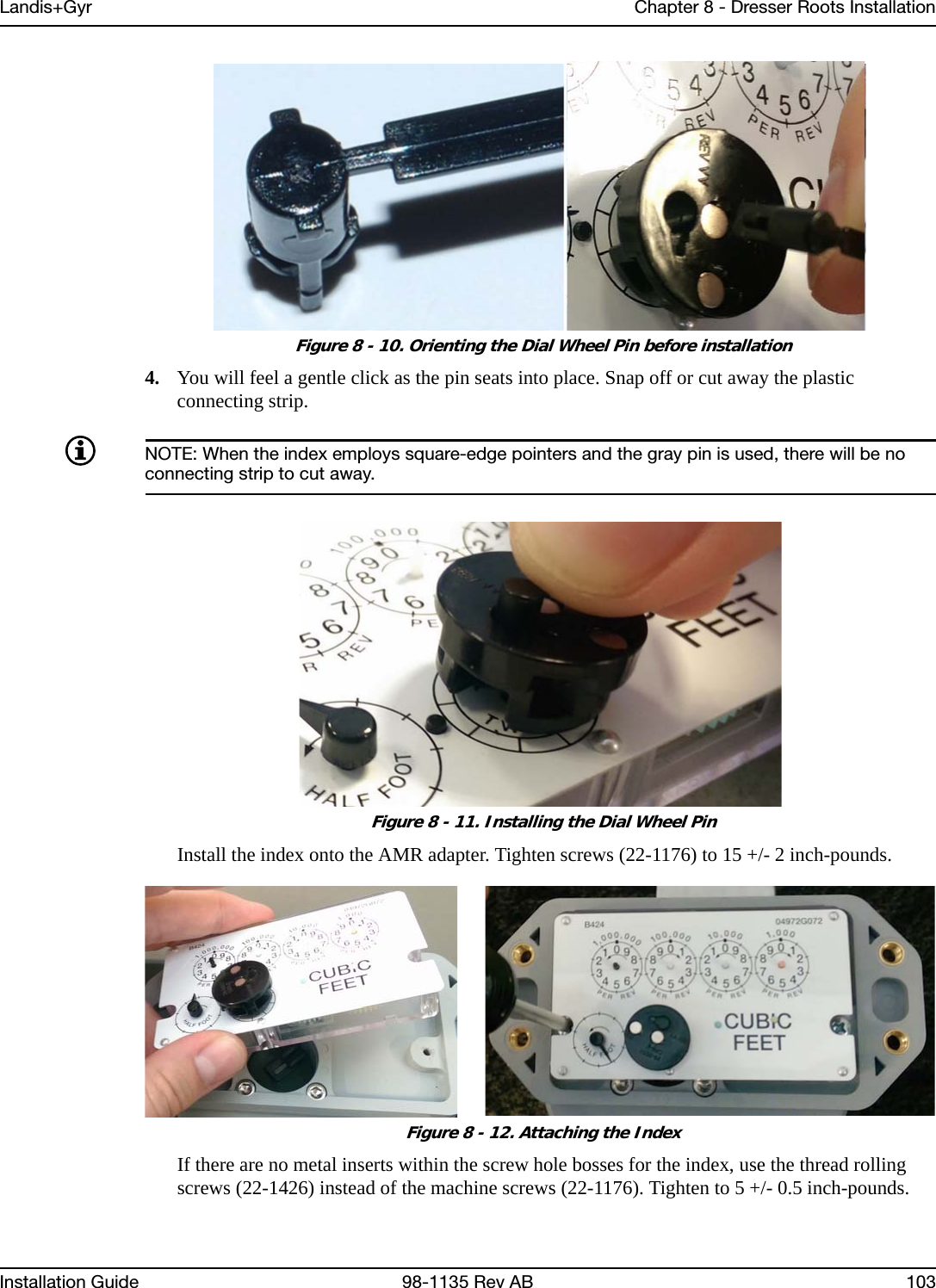 Landis+Gyr Chapter 8 - Dresser Roots InstallationInstallation Guide 98-1135 Rev AB 103 Figure 8 - 10. Orienting the Dial Wheel Pin before installation4. You will feel a gentle click as the pin seats into place. Snap off or cut away the plastic connecting strip.NOTE: When the index employs square-edge pointers and the gray pin is used, there will be no connecting strip to cut away. Figure 8 - 11. Installing the Dial Wheel PinInstall the index onto the AMR adapter. Tighten screws (22-1176) to 15 +/- 2 inch-pounds. Figure 8 - 12. Attaching the IndexIf there are no metal inserts within the screw hole bosses for the index, use the thread rolling screws (22-1426) instead of the machine screws (22-1176). Tighten to 5 +/- 0.5 inch-pounds.