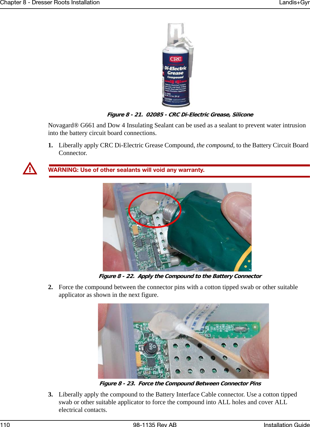 Chapter 8 - Dresser Roots Installation Landis+Gyr110 98-1135 Rev AB Installation Guide Figure 8 - 21.  02085 - CRC Di-Electric Grease, SiliconeNovagard® G661 and Dow 4 Insulating Sealant can be used as a sealant to prevent water intrusion into the battery circuit board connections.1. Liberally apply CRC Di-Electric Grease Compound, the compound, to the Battery Circuit Board Connector. UWARNING: Use of other sealants will void any warranty.  Figure 8 - 22.  Apply the Compound to the Battery Connector2. Force the compound between the connector pins with a cotton tipped swab or other suitable applicator as shown in the next figure. Figure 8 - 23.  Force the Compound Between Connector Pins3. Liberally apply the compound to the Battery Interface Cable connector. Use a cotton tipped swab or other suitable applicator to force the compound into ALL holes and cover ALL electrical contacts.