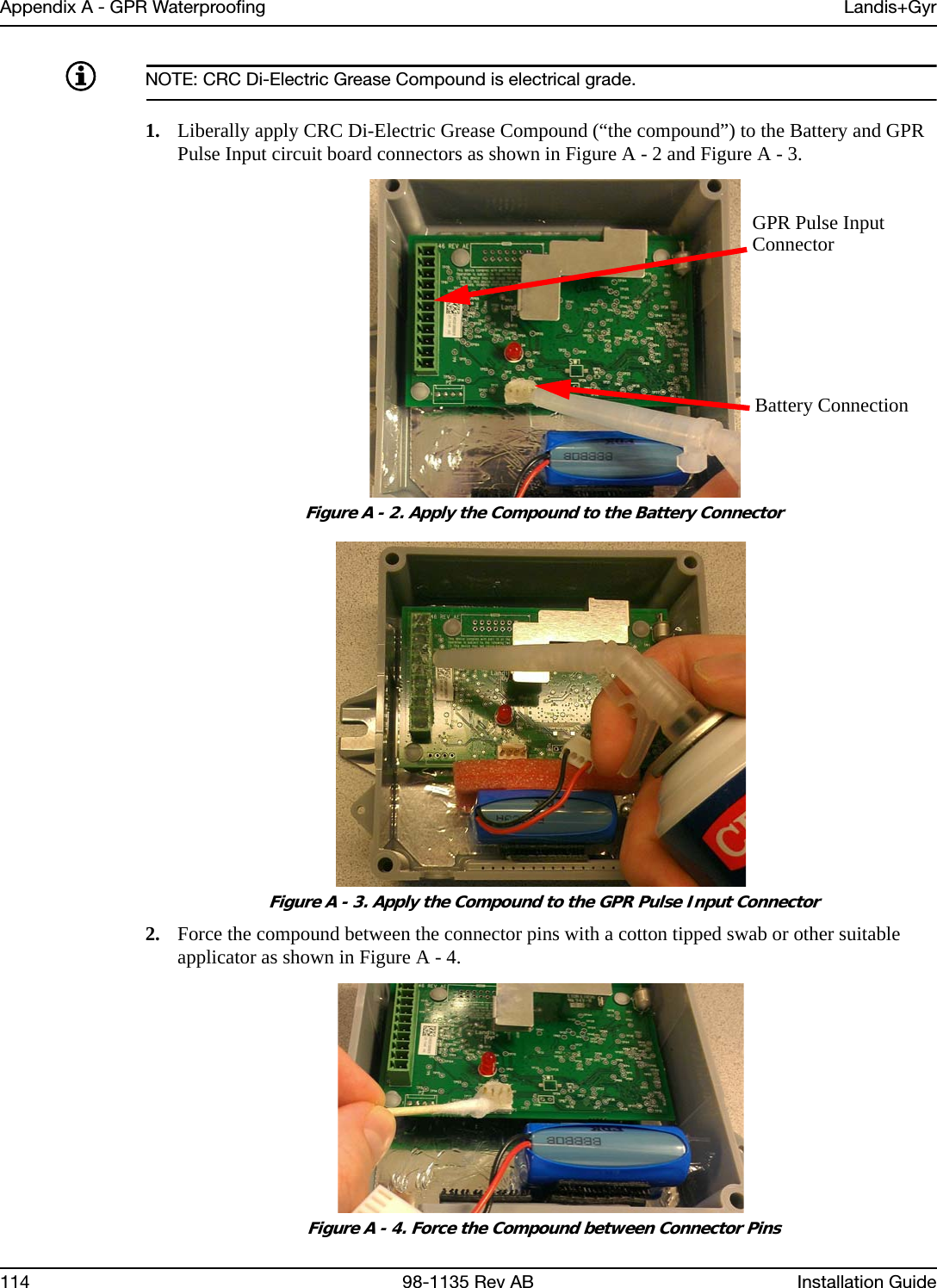 Appendix A - GPR Waterproofing Landis+Gyr114 98-1135 Rev AB Installation GuideNOTE: CRC Di-Electric Grease Compound is electrical grade.1. Liberally apply CRC Di-Electric Grease Compound (“the compound”) to the Battery and GPR Pulse Input circuit board connectors as shown in Figure A - 2 and Figure A - 3. Figure A - 2. Apply the Compound to the Battery Connector Figure A - 3. Apply the Compound to the GPR Pulse Input Connector2. Force the compound between the connector pins with a cotton tipped swab or other suitable applicator as shown in Figure A - 4. Figure A - 4. Force the Compound between Connector PinsGPR Pulse InputConnectorBattery Connection