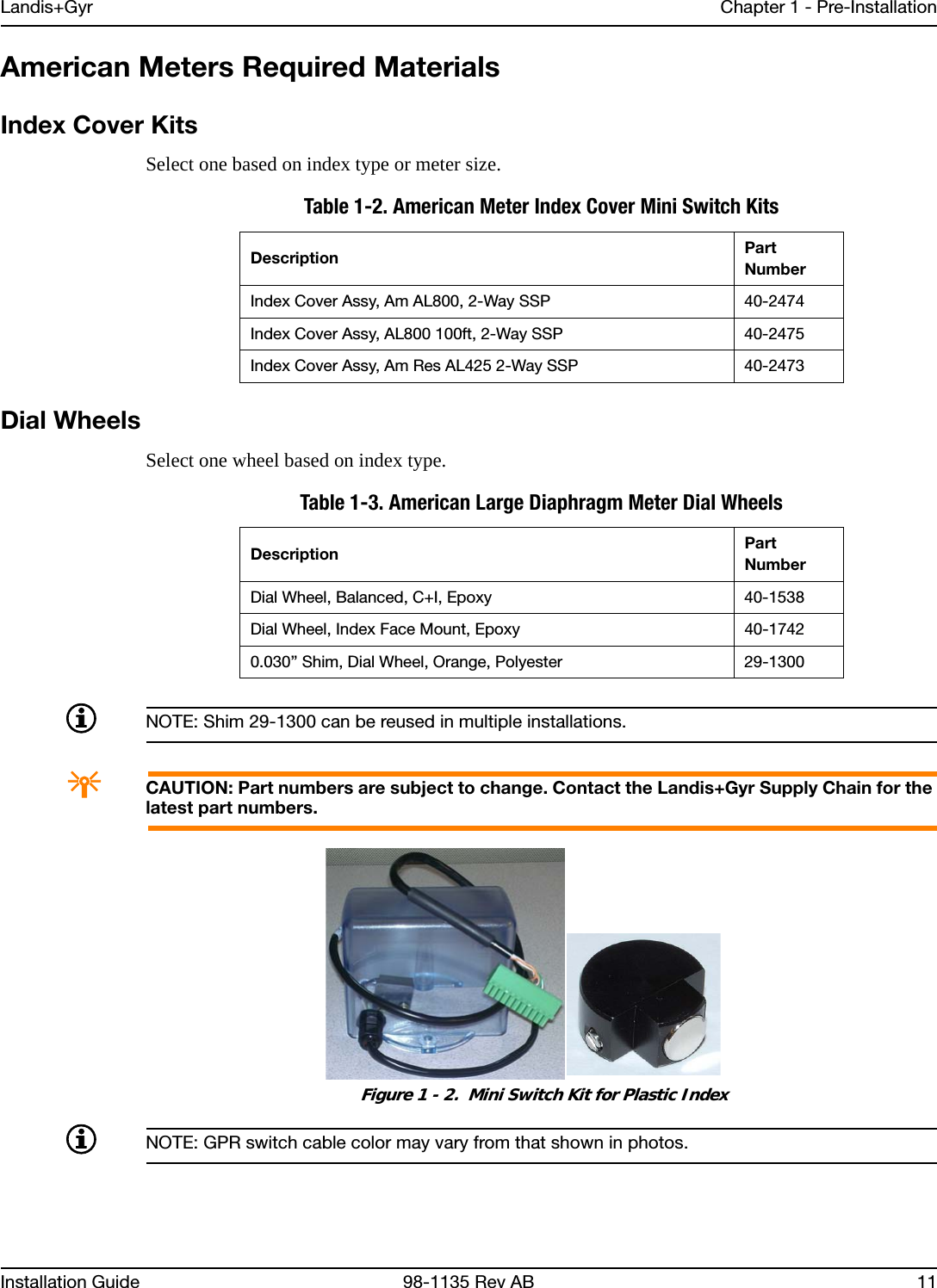 Landis+Gyr Chapter 1 - Pre-InstallationInstallation Guide 98-1135 Rev AB 11American Meters Required MaterialsIndex Cover KitsSelect one based on index type or meter size.Dial WheelsSelect one wheel based on index type.NOTE: Shim 29-1300 can be reused in multiple installations.ACAUTION: Part numbers are subject to change. Contact the Landis+Gyr Supply Chain for the latest part numbers. Figure 1 - 2.  Mini Switch Kit for Plastic IndexNOTE: GPR switch cable color may vary from that shown in photos.Table 1-2. American Meter Index Cover Mini Switch KitsDescription Part NumberIndex Cover Assy, Am AL800, 2-Way SSP 40-2474Index Cover Assy, AL800 100ft, 2-Way SSP 40-2475Index Cover Assy, Am Res AL425 2-Way SSP 40-2473Table 1-3. American Large Diaphragm Meter Dial WheelsDescription Part NumberDial Wheel, Balanced, C+I, Epoxy 40-1538Dial Wheel, Index Face Mount, Epoxy 40-17420.030” Shim, Dial Wheel, Orange, Polyester 29-1300