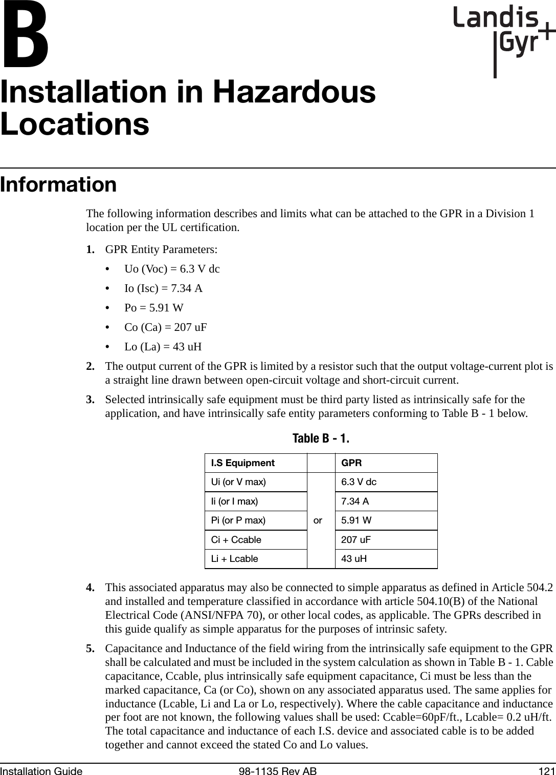 BInstallation Guide 98-1135 Rev AB 121Installation in Hazardous LocationsInformationThe following information describes and limits what can be attached to the GPR in a Division 1 location per the UL certification.1. GPR Entity Parameters:•Uo (Voc) = 6.3 V dc•Io (Isc) = 7.34 A•Po = 5.91 W•Co (Ca) = 207 uF•Lo (La) = 43 uH2. The output current of the GPR is limited by a resistor such that the output voltage-current plot is a straight line drawn between open-circuit voltage and short-circuit current.3. Selected intrinsically safe equipment must be third party listed as intrinsically safe for the application, and have intrinsically safe entity parameters conforming to Table B - 1 below.4. This associated apparatus may also be connected to simple apparatus as defined in Article 504.2 and installed and temperature classified in accordance with article 504.10(B) of the National Electrical Code (ANSI/NFPA 70), or other local codes, as applicable. The GPRs described in this guide qualify as simple apparatus for the purposes of intrinsic safety.5. Capacitance and Inductance of the field wiring from the intrinsically safe equipment to the GPR shall be calculated and must be included in the system calculation as shown in Table B - 1. Cable capacitance, Ccable, plus intrinsically safe equipment capacitance, Ci must be less than the marked capacitance, Ca (or Co), shown on any associated apparatus used. The same applies for inductance (Lcable, Li and La or Lo, respectively). Where the cable capacitance and inductance per foot are not known, the following values shall be used: Ccable=60pF/ft., Lcable= 0.2 uH/ft. The total capacitance and inductance of each I.S. device and associated cable is to be added together and cannot exceed the stated Co and Lo values.Table B - 1. I.S Equipment GPRUi (or V max)or6.3 V dcIi (or I max) 7.34 APi (or P max) 5.91 WCi + Ccable 207 uFLi + Lcable 43 uH