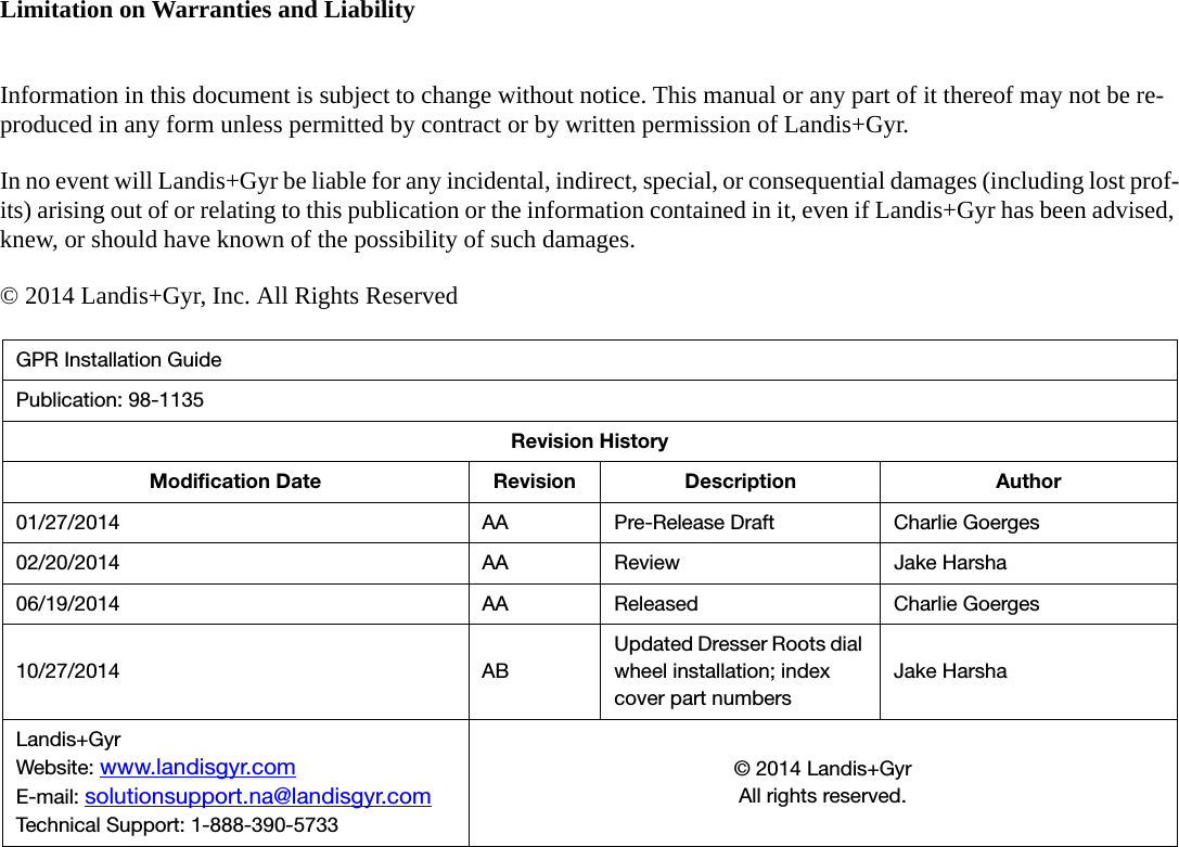 Limitation on Warranties and LiabilityInformation in this document is subject to change without notice. This manual or any part of it thereof may not be re-produced in any form unless permitted by contract or by written permission of Landis+Gyr.In no event will Landis+Gyr be liable for any incidental, indirect, special, or consequential damages (including lost prof-its) arising out of or relating to this publication or the information contained in it, even if Landis+Gyr has been advised, knew, or should have known of the possibility of such damages.© 2014 Landis+Gyr, Inc. All Rights ReservedGPR Installation GuidePublication: 98-1135Revision HistoryModification Date Revision Description Author01/27/2014 AA Pre-Release Draft Charlie Goerges02/20/2014 AA Review Jake Harsha06/19/2014 AA Released Charlie Goerges10/27/2014 ABUpdated Dresser Roots dial wheel installation; index cover part numbersJake HarshaLandis+GyrWebsite: www.landisgyr.comE-mail: solutionsupport.na@landisgyr.comTechnical Support: 1-888-390-5733© 2014 Landis+GyrAll rights reserved.