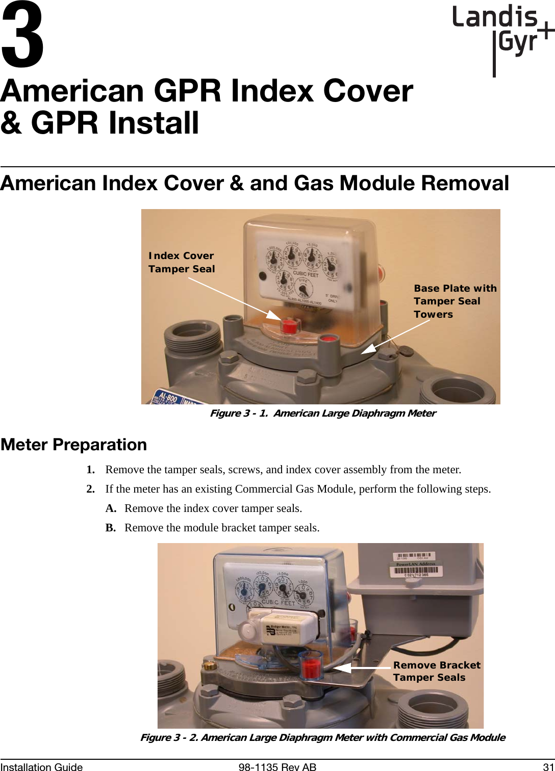 3Installation Guide 98-1135 Rev AB 31American GPR Index Cover &amp; GPR InstallAmerican Index Cover &amp; and Gas Module Removal Figure 3 - 1.  American Large Diaphragm MeterMeter Preparation1. Remove the tamper seals, screws, and index cover assembly from the meter.2. If the meter has an existing Commercial Gas Module, perform the following steps.A. Remove the index cover tamper seals.B. Remove the module bracket tamper seals. Figure 3 - 2. American Large Diaphragm Meter with Commercial Gas ModuleIndex CoverTamper SealBase Plate withTamper SealTowersRemove BracketTamper Seals