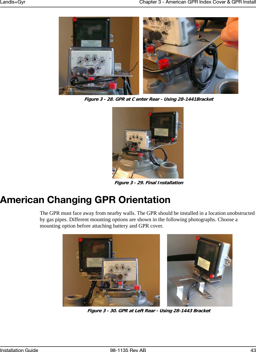 Landis+Gyr Chapter 3 - American GPR Index Cover &amp; GPR InstallInstallation Guide 98-1135 Rev AB 43 Figure 3 - 28. GPR at C enter Rear - Using 28-1441Bracket Figure 3 - 29. Final InstallationAmerican Changing GPR OrientationThe GPR must face away from nearby walls. The GPR should be installed in a location unobstructed by gas pipes. Different mounting options are shown in the following photographs. Choose a mounting option before attaching battery and GPR cover. Figure 3 - 30. GPR at Left Rear - Using 28-1443 Bracket