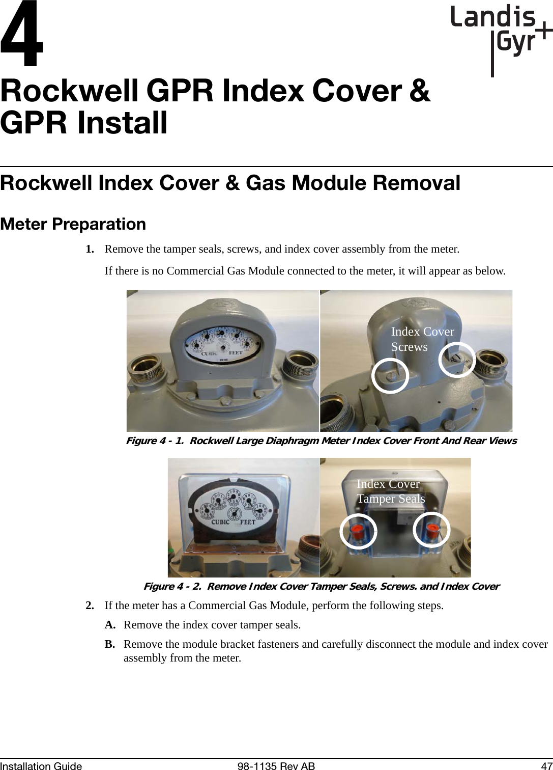 4Installation Guide 98-1135 Rev AB 47Rockwell GPR Index Cover &amp; GPR InstallRockwell Index Cover &amp; Gas Module RemovalMeter Preparation1. Remove the tamper seals, screws, and index cover assembly from the meter.If there is no Commercial Gas Module connected to the meter, it will appear as below. Figure 4 - 1.  Rockwell Large Diaphragm Meter Index Cover Front And Rear Views Figure 4 - 2.  Remove Index Cover Tamper Seals, Screws. and Index Cover2. If the meter has a Commercial Gas Module, perform the following steps.A. Remove the index cover tamper seals.B. Remove the module bracket fasteners and carefully disconnect the module and index cover assembly from the meter.Index Cover ScrewsIndex Cover Tamper Seals