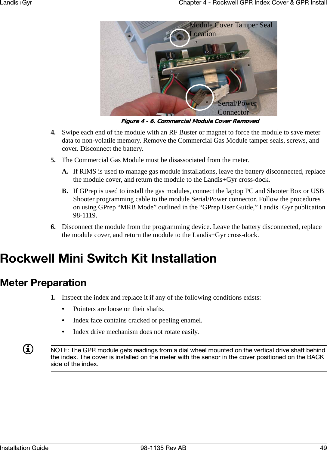 Landis+Gyr Chapter 4 - Rockwell GPR Index Cover &amp; GPR InstallInstallation Guide 98-1135 Rev AB 49 Figure 4 - 6. Commercial Module Cover Removed4. Swipe each end of the module with an RF Buster or magnet to force the module to save meter data to non-volatile memory. Remove the Commercial Gas Module tamper seals, screws, and cover. Disconnect the battery.5. The Commercial Gas Module must be disassociated from the meter.A. If RIMS is used to manage gas module installations, leave the battery disconnected, replace the module cover, and return the module to the Landis+Gyr cross-dock.B. If GPrep is used to install the gas modules, connect the laptop PC and Shooter Box or USB Shooter programming cable to the module Serial/Power connector. Follow the procedures on using GPrep “MRB Mode” outlined in the “GPrep User Guide,” Landis+Gyr publication 98-1119.6. Disconnect the module from the programming device. Leave the battery disconnected, replace the module cover, and return the module to the Landis+Gyr cross-dock.Rockwell Mini Switch Kit InstallationMeter Preparation1. Inspect the index and replace it if any of the following conditions exists:•Pointers are loose on their shafts.•Index face contains cracked or peeling enamel.•Index drive mechanism does not rotate easily.NOTE: The GPR module gets readings from a dial wheel mounted on the vertical drive shaft behind the index. The cover is installed on the meter with the sensor in the cover positioned on the BACK side of the index.Module Cover Tamper Seal LocationSerial/Power Connector