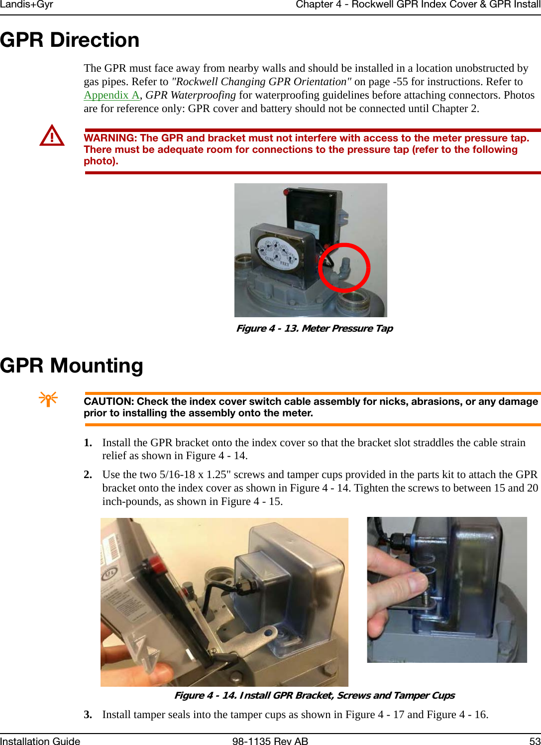 Landis+Gyr Chapter 4 - Rockwell GPR Index Cover &amp; GPR InstallInstallation Guide 98-1135 Rev AB 53GPR DirectionThe GPR must face away from nearby walls and should be installed in a location unobstructed by gas pipes. Refer to &quot;Rockwell Changing GPR Orientation&quot; on page -55 for instructions. Refer to Appendix A, GPR Waterproofing for waterproofing guidelines before attaching connectors. Photos are for reference only: GPR cover and battery should not be connected until Chapter 2.UWARNING: The GPR and bracket must not interfere with access to the meter pressure tap. There must be adequate room for connections to the pressure tap (refer to the following photo). Figure 4 - 13. Meter Pressure TapGPR MountingACAUTION: Check the index cover switch cable assembly for nicks, abrasions, or any damage prior to installing the assembly onto the meter.1. Install the GPR bracket onto the index cover so that the bracket slot straddles the cable strain relief as shown in Figure 4 - 14.2. Use the two 5/16-18 x 1.25&quot; screws and tamper cups provided in the parts kit to attach the GPR bracket onto the index cover as shown in Figure 4 - 14. Tighten the screws to between 15 and 20 inch-pounds, as shown in Figure 4 - 15. Figure 4 - 14. Install GPR Bracket, Screws and Tamper Cups3. Install tamper seals into the tamper cups as shown in Figure 4 - 17 and Figure 4 - 16.