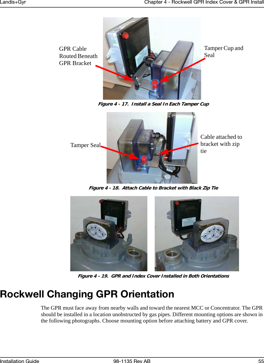 Landis+Gyr Chapter 4 - Rockwell GPR Index Cover &amp; GPR InstallInstallation Guide 98-1135 Rev AB 55 Figure 4 - 17.  Install a Seal In Each Tamper Cup Figure 4 - 18.  Attach Cable to Bracket with Black Zip Tie Figure 4 - 19.  GPR and Index Cover Installed in Both OrientationsRockwell Changing GPR OrientationThe GPR must face away from nearby walls and toward the nearest MCC or Concentrator. The GPR should be installed in a location unobstructed by gas pipes. Different mounting options are shown in the following photographs. Choose mounting option before attaching battery and GPR cover.Tamper Cup and SealGPR Cable Routed Beneath GPR BracketTamper SealCable attached to bracket with zip tie