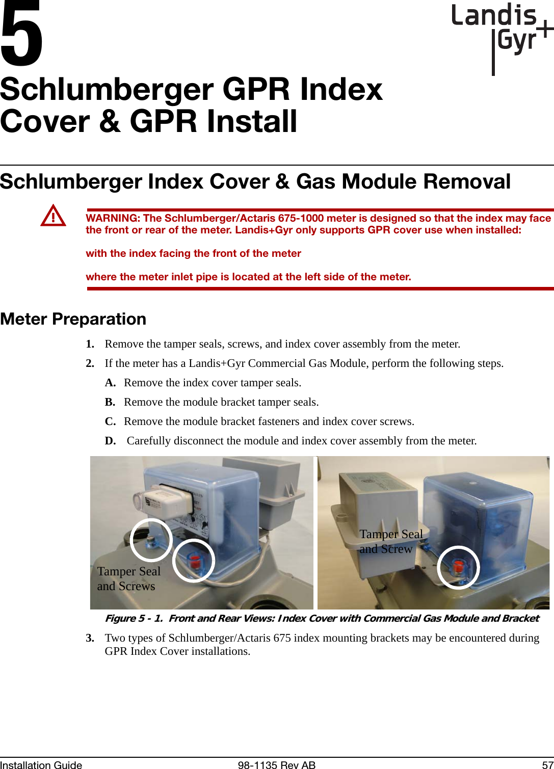 5Installation Guide 98-1135 Rev AB 57Schlumberger GPR Index Cover &amp; GPR InstallSchlumberger Index Cover &amp; Gas Module RemovalUWARNING: The Schlumberger/Actaris 675-1000 meter is designed so that the index may face the front or rear of the meter. Landis+Gyr only supports GPR cover use when installed:with the index facing the front of the meterwhere the meter inlet pipe is located at the left side of the meter.Meter Preparation1. Remove the tamper seals, screws, and index cover assembly from the meter.2. If the meter has a Landis+Gyr Commercial Gas Module, perform the following steps.A. Remove the index cover tamper seals.B. Remove the module bracket tamper seals.C. Remove the module bracket fasteners and index cover screws.D.  Carefully disconnect the module and index cover assembly from the meter. Figure 5 - 1.  Front and Rear Views: Index Cover with Commercial Gas Module and Bracket3. Two types of Schlumberger/Actaris 675 index mounting brackets may be encountered during GPR Index Cover installations.Tamper Seal and ScrewTamper Seal and Screws