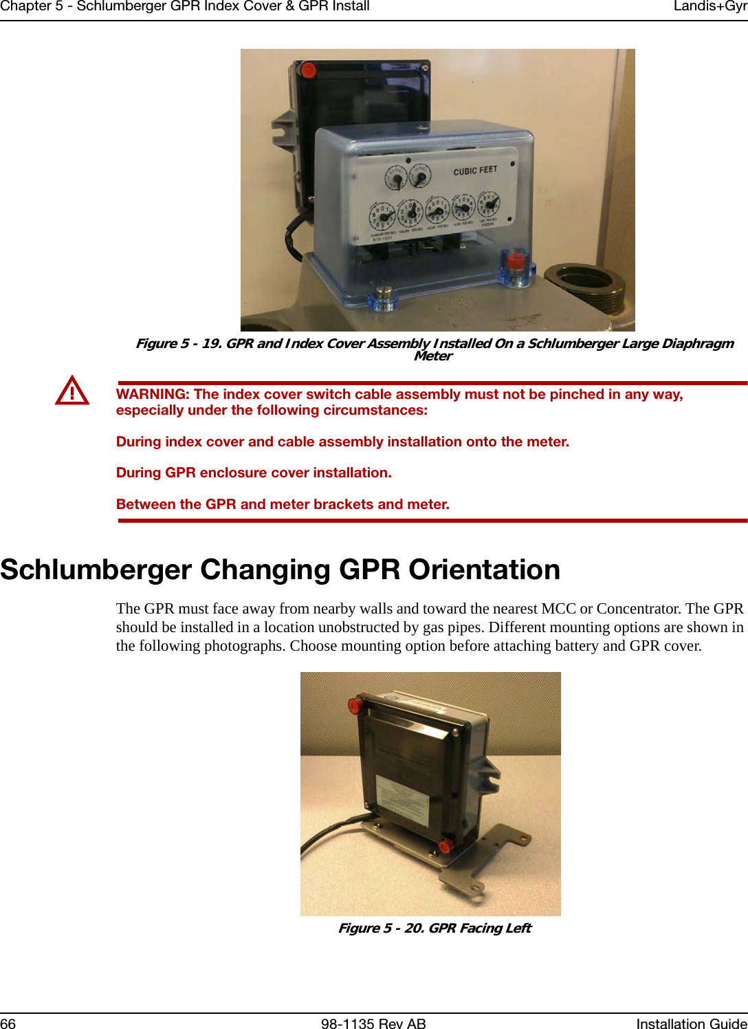 Chapter 5 - Schlumberger GPR Index Cover &amp; GPR Install Landis+Gyr66 98-1135 Rev AB Installation Guide Figure 5 - 19. GPR and Index Cover Assembly Installed On a Schlumberger Large Diaphragm MeterUWARNING: The index cover switch cable assembly must not be pinched in any way, especially under the following circumstances:During index cover and cable assembly installation onto the meter.During GPR enclosure cover installation.Between the GPR and meter brackets and meter. Schlumberger Changing GPR OrientationThe GPR must face away from nearby walls and toward the nearest MCC or Concentrator. The GPR should be installed in a location unobstructed by gas pipes. Different mounting options are shown in the following photographs. Choose mounting option before attaching battery and GPR cover. Figure 5 - 20. GPR Facing Left