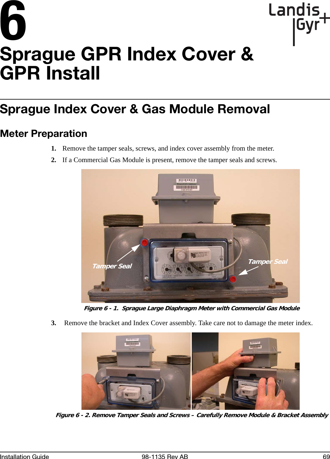 6Installation Guide 98-1135 Rev AB 69Sprague GPR Index Cover &amp; GPR InstallSprague Index Cover &amp; Gas Module RemovalMeter Preparation1. Remove the tamper seals, screws, and index cover assembly from the meter.2. If a Commercial Gas Module is present, remove the tamper seals and screws. Figure 6 - 1.  Sprague Large Diaphragm Meter with Commercial Gas Module3.  Remove the bracket and Index Cover assembly. Take care not to damage the meter index. Figure 6 - 2. Remove Tamper Seals and Screws – Carefully Remove Module &amp; Bracket AssemblyTamper SealTamper Seal