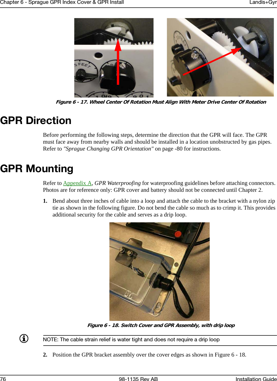 Chapter 6 - Sprague GPR Index Cover &amp; GPR Install Landis+Gyr76 98-1135 Rev AB Installation Guide Figure 6 - 17. Wheel Center Of Rotation Must Align With Meter Drive Center Of RotationGPR DirectionBefore performing the following steps, determine the direction that the GPR will face. The GPR must face away from nearby walls and should be installed in a location unobstructed by gas pipes. Refer to &quot;Sprague Changing GPR Orientation&quot; on page -80 for instructions.GPR MountingRefer to Appendix A, GPR Waterproofing for waterproofing guidelines before attaching connectors. Photos are for reference only: GPR cover and battery should not be connected until Chapter 2.1. Bend about three inches of cable into a loop and attach the cable to the bracket with a nylon zip tie as shown in the following figure. Do not bend the cable so much as to crimp it. This provides additional security for the cable and serves as a drip loop. Figure 6 - 18. Switch Cover and GPR Assembly, with drip loopNOTE: The cable strain relief is water tight and does not require a drip loop2. Position the GPR bracket assembly over the cover edges as shown in Figure 6 - 18.