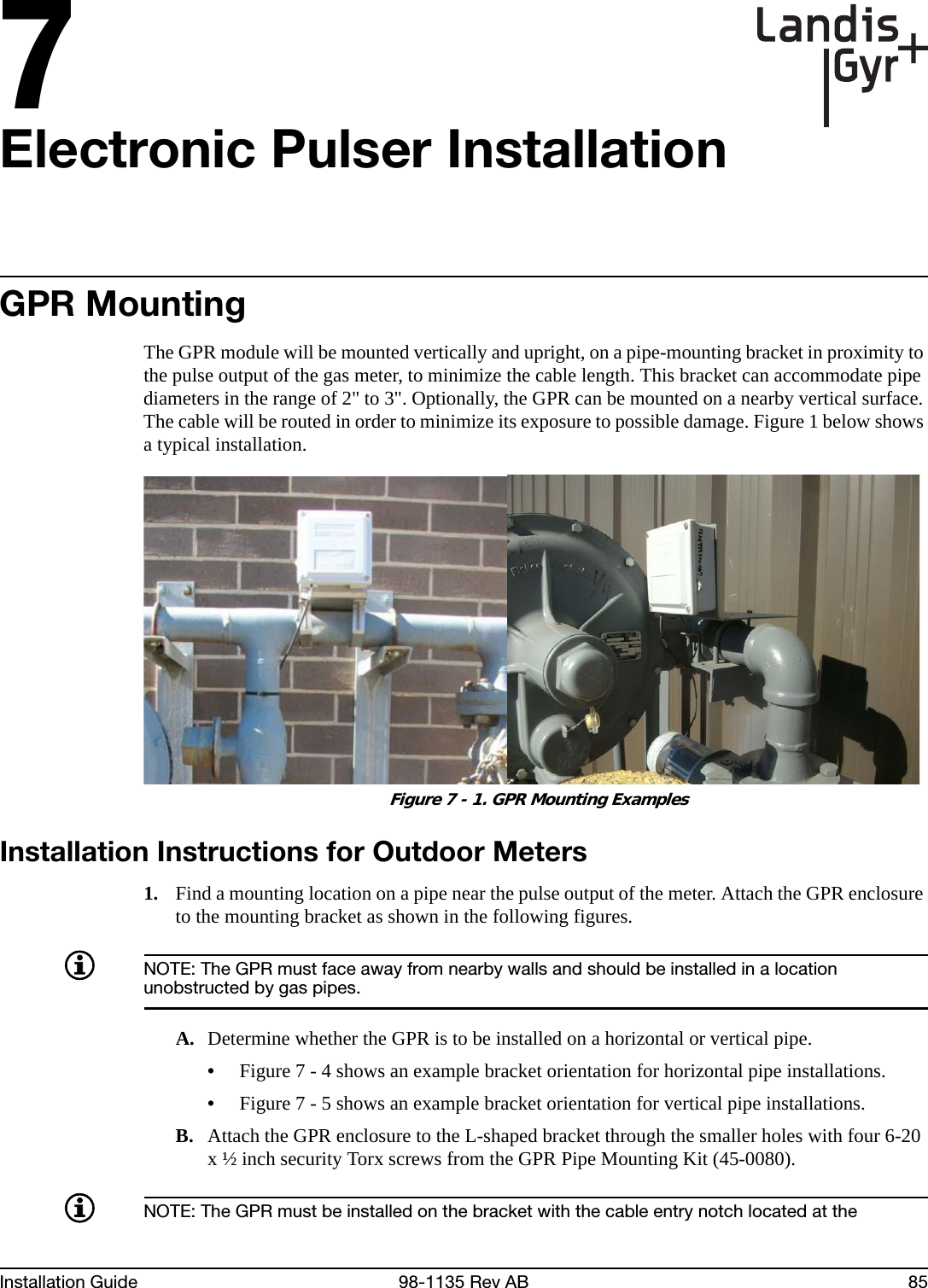 7Installation Guide 98-1135 Rev AB 85Electronic Pulser InstallationGPR MountingThe GPR module will be mounted vertically and upright, on a pipe-mounting bracket in proximity to the pulse output of the gas meter, to minimize the cable length. This bracket can accommodate pipe diameters in the range of 2&quot; to 3&quot;. Optionally, the GPR can be mounted on a nearby vertical surface. The cable will be routed in order to minimize its exposure to possible damage. Figure 1 below shows a typical installation. Figure 7 - 1. GPR Mounting ExamplesInstallation Instructions for Outdoor Meters1. Find a mounting location on a pipe near the pulse output of the meter. Attach the GPR enclosure to the mounting bracket as shown in the following figures.NOTE: The GPR must face away from nearby walls and should be installed in a location unobstructed by gas pipes.A. Determine whether the GPR is to be installed on a horizontal or vertical pipe.•Figure 7 - 4 shows an example bracket orientation for horizontal pipe installations.•Figure 7 - 5 shows an example bracket orientation for vertical pipe installations.B. Attach the GPR enclosure to the L-shaped bracket through the smaller holes with four 6-20 x ½ inch security Torx screws from the GPR Pipe Mounting Kit (45-0080).NOTE: The GPR must be installed on the bracket with the cable entry notch located at the 