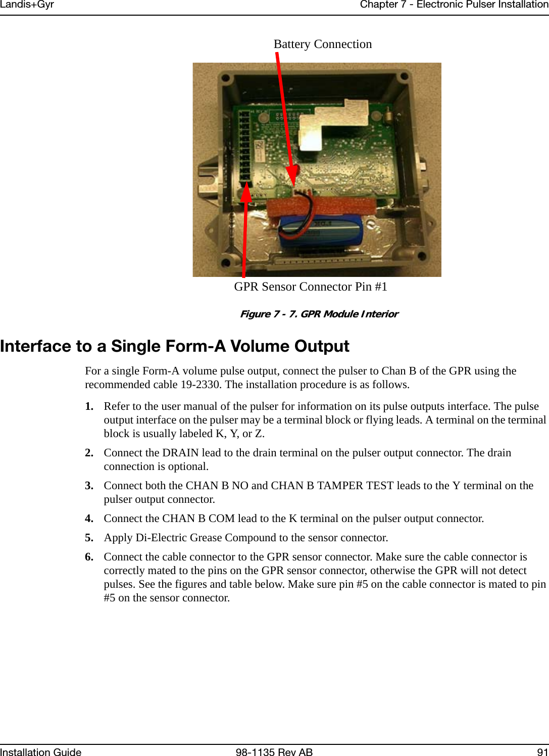 Landis+Gyr Chapter 7 - Electronic Pulser InstallationInstallation Guide 98-1135 Rev AB 91 Figure 7 - 7. GPR Module InteriorInterface to a Single Form-A Volume OutputFor a single Form-A volume pulse output, connect the pulser to Chan B of the GPR using the recommended cable 19-2330. The installation procedure is as follows.1. Refer to the user manual of the pulser for information on its pulse outputs interface. The pulse output interface on the pulser may be a terminal block or flying leads. A terminal on the terminal block is usually labeled K, Y, or Z.2. Connect the DRAIN lead to the drain terminal on the pulser output connector. The drain connection is optional.3. Connect both the CHAN B NO and CHAN B TAMPER TEST leads to the Y terminal on the pulser output connector.4. Connect the CHAN B COM lead to the K terminal on the pulser output connector.5. Apply Di-Electric Grease Compound to the sensor connector.6. Connect the cable connector to the GPR sensor connector. Make sure the cable connector is correctly mated to the pins on the GPR sensor connector, otherwise the GPR will not detect pulses. See the figures and table below. Make sure pin #5 on the cable connector is mated to pin #5 on the sensor connector.Battery ConnectionGPR Sensor Connector Pin #1