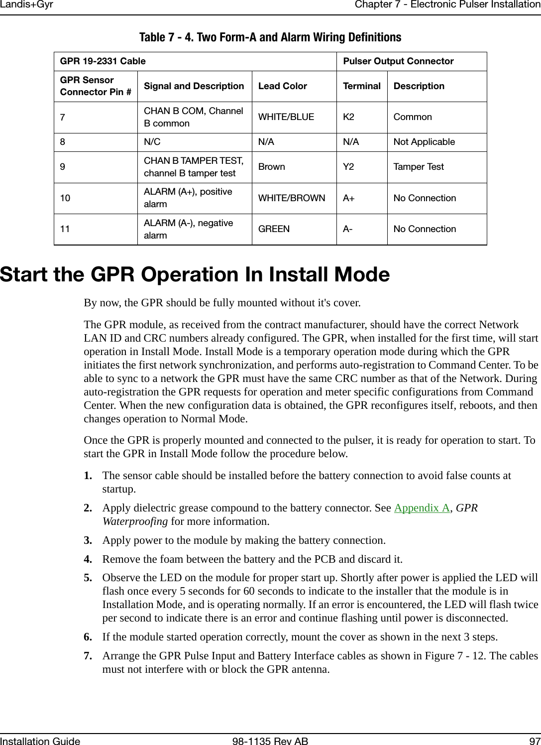 Landis+Gyr Chapter 7 - Electronic Pulser InstallationInstallation Guide 98-1135 Rev AB 97Start the GPR Operation In Install ModeBy now, the GPR should be fully mounted without it&apos;s cover.The GPR module, as received from the contract manufacturer, should have the correct Network LAN ID and CRC numbers already configured. The GPR, when installed for the first time, will start operation in Install Mode. Install Mode is a temporary operation mode during which the GPR initiates the first network synchronization, and performs auto-registration to Command Center. To be able to sync to a network the GPR must have the same CRC number as that of the Network. During auto-registration the GPR requests for operation and meter specific configurations from Command Center. When the new configuration data is obtained, the GPR reconfigures itself, reboots, and then changes operation to Normal Mode.Once the GPR is properly mounted and connected to the pulser, it is ready for operation to start. To start the GPR in Install Mode follow the procedure below.1. The sensor cable should be installed before the battery connection to avoid false counts at startup.2. Apply dielectric grease compound to the battery connector. See Appendix A, GPR Waterproofing for more information.3. Apply power to the module by making the battery connection.4. Remove the foam between the battery and the PCB and discard it.5. Observe the LED on the module for proper start up. Shortly after power is applied the LED will flash once every 5 seconds for 60 seconds to indicate to the installer that the module is in Installation Mode, and is operating normally. If an error is encountered, the LED will flash twice per second to indicate there is an error and continue flashing until power is disconnected.6. If the module started operation correctly, mount the cover as shown in the next 3 steps.7. Arrange the GPR Pulse Input and Battery Interface cables as shown in Figure 7 - 12. The cables must not interfere with or block the GPR antenna.7CHAN B COM, Channel B common WHITE/BLUE K2 Common8 N/C N/A N/A Not Applicable9CHAN B TAMPER TEST, channel B tamper test Brown Y2 Tamper Test10 ALARM (A+), positive alarm WHITE/BROWN A+ No Connection11 ALARM (A-), negative alarm GREEN A- No ConnectionTable 7 - 4. Two Form-A and Alarm Wiring DefinitionsGPR 19-2331 Cable Pulser Output ConnectorGPR Sensor Connector Pin # Signal and Description Lead Color Terminal Description