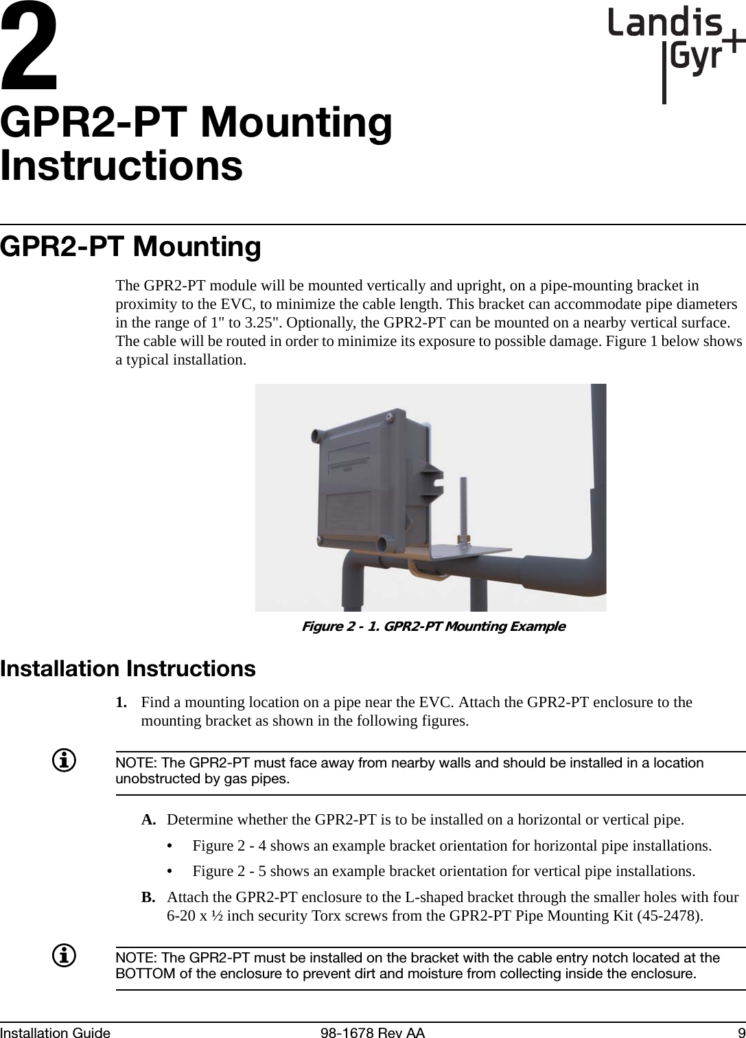 2Installation Guide 98-1678 Rev AA 9GPR2-PT Mounting InstructionsGPR2-PT MountingThe GPR2-PT module will be mounted vertically and upright, on a pipe-mounting bracket in proximity to the EVC, to minimize the cable length. This bracket can accommodate pipe diameters in the range of 1&quot; to 3.25&quot;. Optionally, the GPR2-PT can be mounted on a nearby vertical surface. The cable will be routed in order to minimize its exposure to possible damage. Figure 1 below shows a typical installation. Figure 2 - 1. GPR2-PT Mounting ExampleInstallation Instructions1. Find a mounting location on a pipe near the EVC. Attach the GPR2-PT enclosure to the mounting bracket as shown in the following figures.NOTE: The GPR2-PT must face away from nearby walls and should be installed in a location unobstructed by gas pipes.A. Determine whether the GPR2-PT is to be installed on a horizontal or vertical pipe.•Figure 2 - 4 shows an example bracket orientation for horizontal pipe installations.•Figure 2 - 5 shows an example bracket orientation for vertical pipe installations.B. Attach the GPR2-PT enclosure to the L-shaped bracket through the smaller holes with four 6-20 x ½ inch security Torx screws from the GPR2-PT Pipe Mounting Kit (45-2478).NOTE: The GPR2-PT must be installed on the bracket with the cable entry notch located at the BOTTOM of the enclosure to prevent dirt and moisture from collecting inside the enclosure.