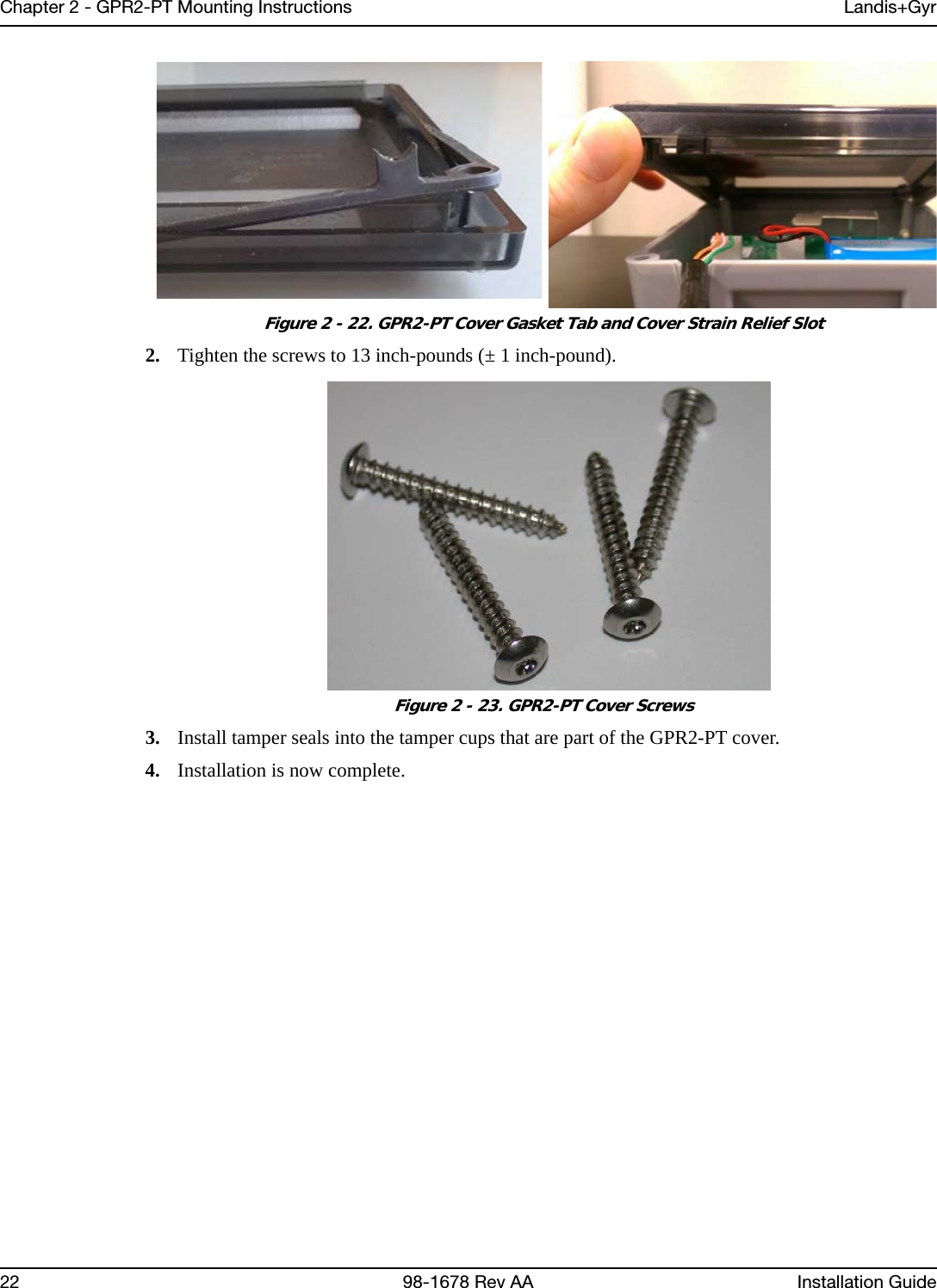 Chapter 2 - GPR2-PT Mounting Instructions Landis+Gyr22 98-1678 Rev AA Installation Guide Figure 2 - 22. GPR2-PT Cover Gasket Tab and Cover Strain Relief Slot2. Tighten the screws to 13 inch-pounds (± 1 inch-pound). Figure 2 - 23. GPR2-PT Cover Screws3. Install tamper seals into the tamper cups that are part of the GPR2-PT cover.4. Installation is now complete.