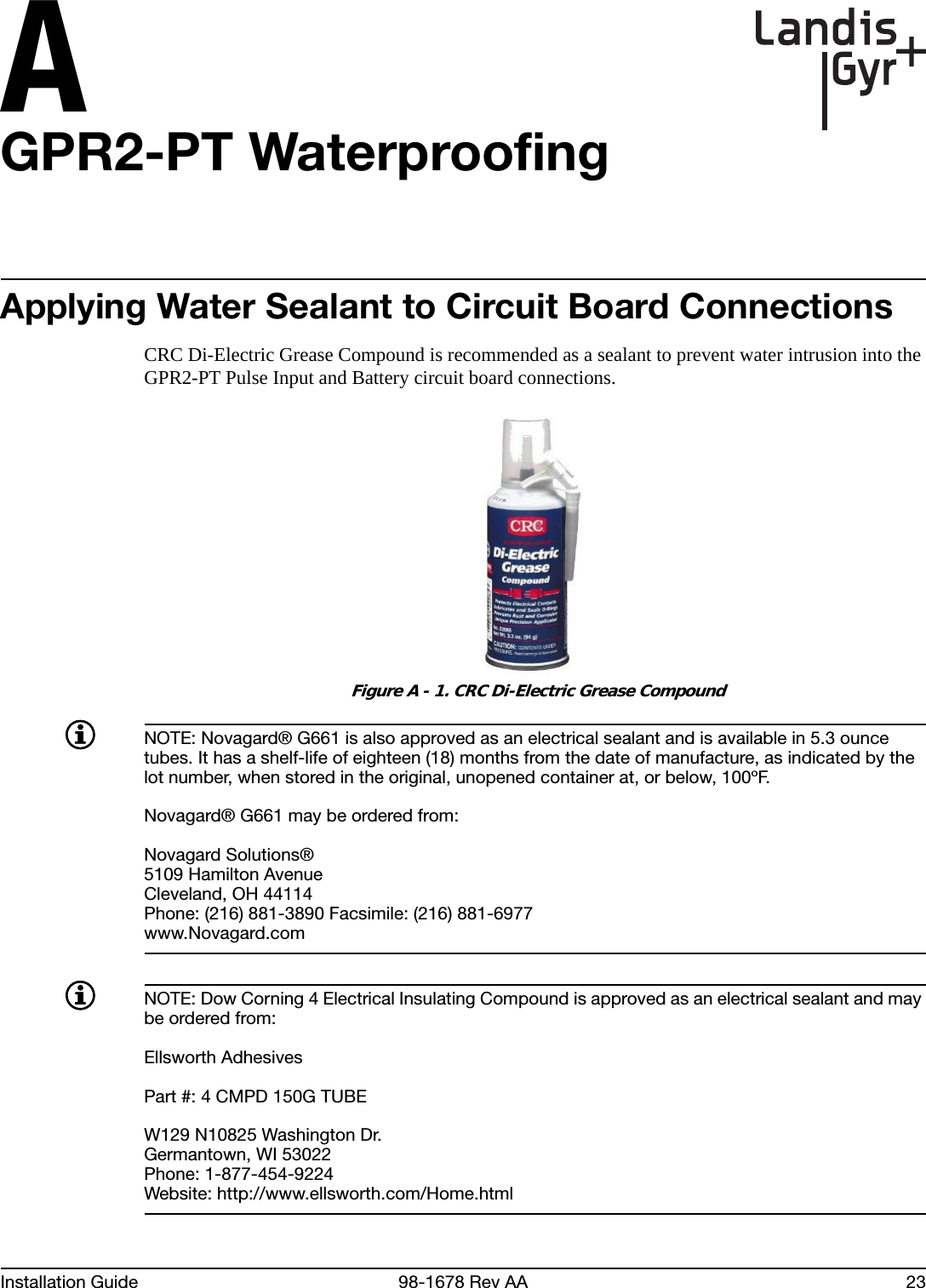AInstallation Guide 98-1678 Rev AA 23GPR2-PT WaterproofingApplying Water Sealant to Circuit Board ConnectionsCRC Di-Electric Grease Compound is recommended as a sealant to prevent water intrusion into the GPR2-PT Pulse Input and Battery circuit board connections. Figure A - 1. CRC Di-Electric Grease CompoundNOTE: Novagard® G661 is also approved as an electrical sealant and is available in 5.3 ounce tubes. It has a shelf-life of eighteen (18) months from the date of manufacture, as indicated by the lot number, when stored in the original, unopened container at, or below, 100ºF.Novagard® G661 may be ordered from:Novagard Solutions®5109 Hamilton AvenueCleveland, OH 44114Phone: (216) 881-3890 Facsimile: (216) 881-6977www.Novagard.comNOTE: Dow Corning 4 Electrical Insulating Compound is approved as an electrical sealant and may be ordered from:Ellsworth AdhesivesPart #: 4 CMPD 150G TUBEW129 N10825 Washington Dr.Germantown, WI 53022Phone: 1-877-454-9224Website: http://www.ellsworth.com/Home.html