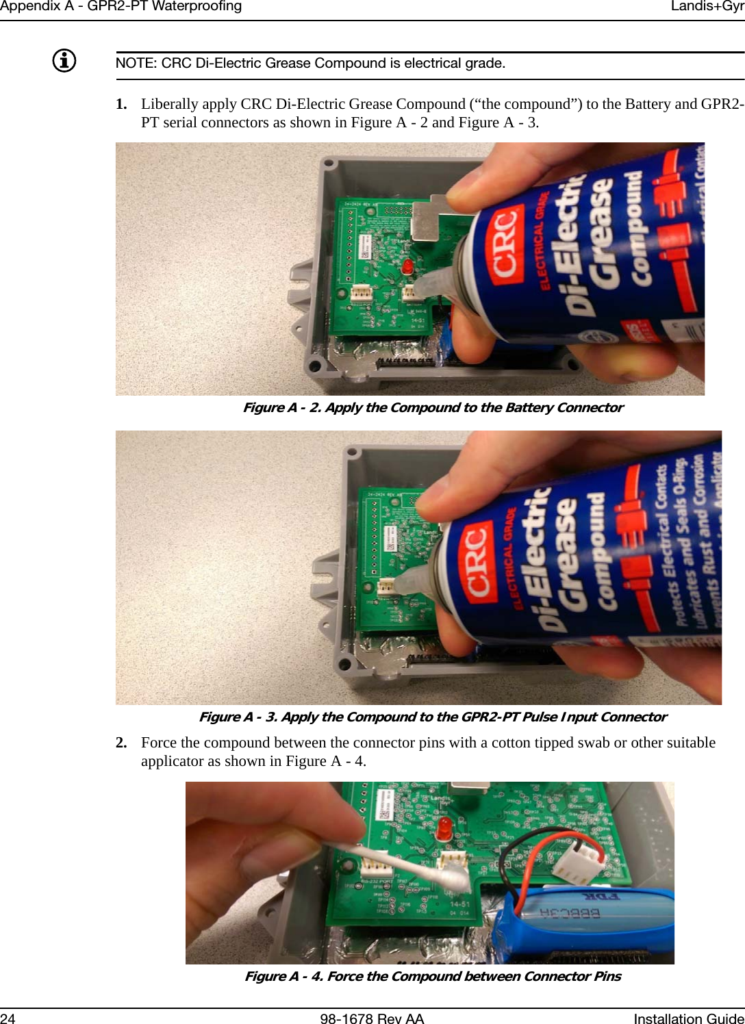 Appendix A - GPR2-PT Waterproofing Landis+Gyr24 98-1678 Rev AA Installation GuideNOTE: CRC Di-Electric Grease Compound is electrical grade.1. Liberally apply CRC Di-Electric Grease Compound (“the compound”) to the Battery and GPR2-PT serial connectors as shown in Figure A - 2 and Figure A - 3. Figure A - 2. Apply the Compound to the Battery Connector Figure A - 3. Apply the Compound to the GPR2-PT Pulse Input Connector2. Force the compound between the connector pins with a cotton tipped swab or other suitable applicator as shown in Figure A - 4. Figure A - 4. Force the Compound between Connector Pins