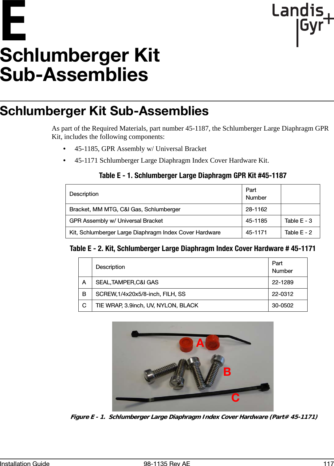 EInstallation Guide 98-1135 Rev AE 117Schlumberger KitSub-AssembliesSchlumberger Kit Sub-AssembliesAs part of the Required Materials, part number 45-1187, the Schlumberger Large Diaphragm GPR Kit, includes the following components:•45-1185, GPR Assembly w/ Universal Bracket•45-1171 Schlumberger Large Diaphragm Index Cover Hardware Kit. Figure E - 1.  Schlumberger Large Diaphragm Index Cover Hardware (Part# 45-1171)Table E - 1. Schlumberger Large Diaphragm GPR Kit #45-1187Description Part NumberBracket, MM MTG, C&amp;I Gas, Schlumberger 28-1162GPR Assembly w/ Universal Bracket 45-1185 Table E - 3Kit, Schlumberger Large Diaphragm Index Cover Hardware 45-1171 Table E - 2Table E - 2. Kit, Schlumberger Large Diaphragm Index Cover Hardware # 45-1171Description Part NumberA SEAL,TAMPER,C&amp;I GAS 22-1289B SCREW,1/4x20x5/8-inch, FILH, SS 22-0312C TIE WRAP, 3.9inch, UV, NYLON, BLACK 30-0502ABC