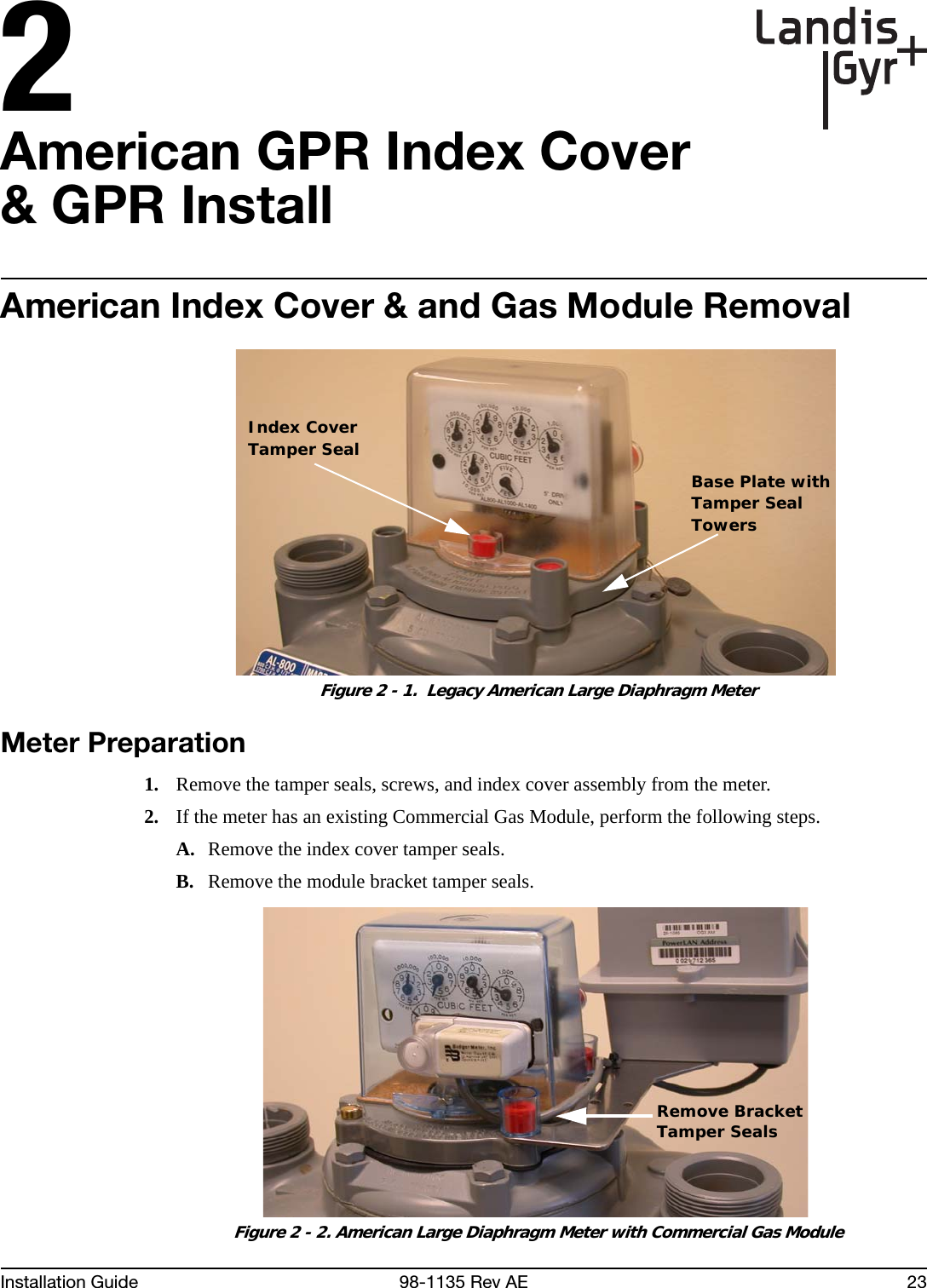 2Installation Guide 98-1135 Rev AE 23American GPR Index Cover &amp; GPR InstallAmerican Index Cover &amp; and Gas Module Removal Figure 2 - 1.  Legacy American Large Diaphragm MeterMeter Preparation1. Remove the tamper seals, screws, and index cover assembly from the meter.2. If the meter has an existing Commercial Gas Module, perform the following steps.A. Remove the index cover tamper seals.B. Remove the module bracket tamper seals. Figure 2 - 2. American Large Diaphragm Meter with Commercial Gas ModuleIndex CoverTamper SealBase Plate withTamper SealTowersRemove BracketTamper Seals