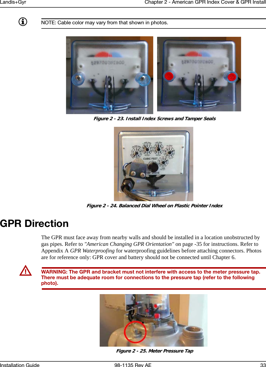 Landis+Gyr Chapter 2 - American GPR Index Cover &amp; GPR InstallInstallation Guide 98-1135 Rev AE 33NOTE: Cable color may vary from that shown in photos. Figure 2 - 23. Install Index Screws and Tamper Seals  Figure 2 - 24. Balanced Dial Wheel on Plastic Pointer IndexGPR DirectionThe GPR must face away from nearby walls and should be installed in a location unobstructed by gas pipes. Refer to &quot;American Changing GPR Orientation&quot; on page -35 for instructions. Refer to Appendix A GPR Waterproofing for waterproofing guidelines before attaching connectors. Photos are for reference only: GPR cover and battery should not be connected until Chapter 6.UWARNING: The GPR and bracket must not interfere with access to the meter pressure tap. There must be adequate room for connections to the pressure tap (refer to the following photo). Figure 2 - 25. Meter Pressure Tap