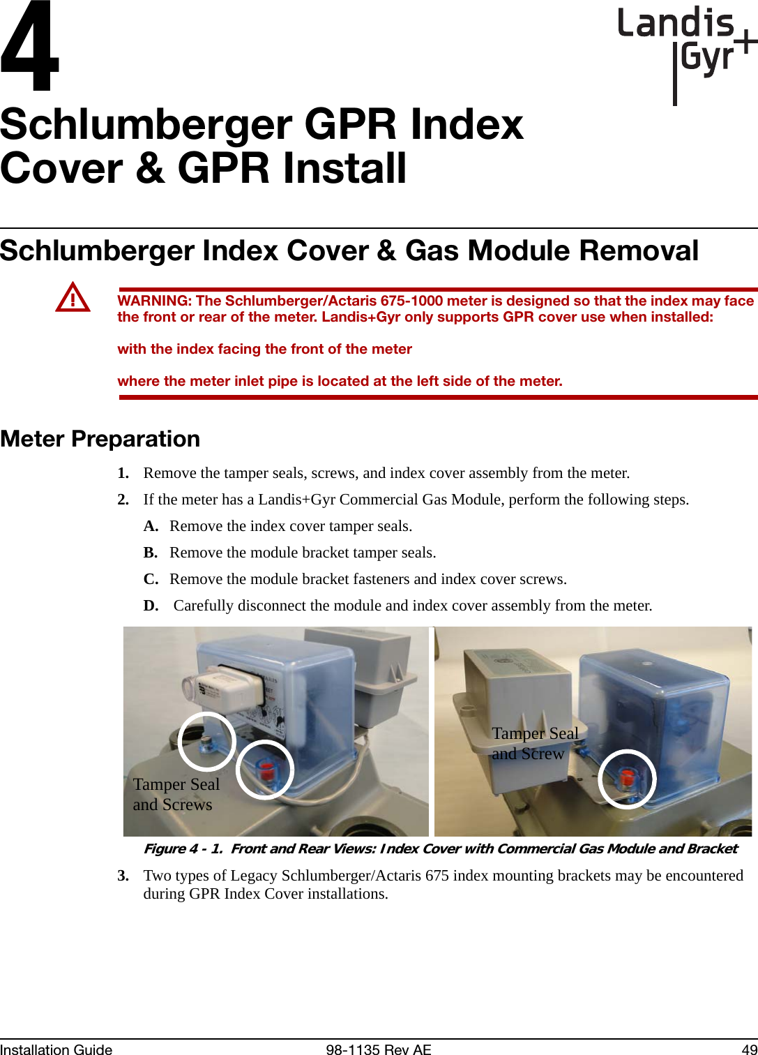 4Installation Guide 98-1135 Rev AE 49Schlumberger GPR Index Cover &amp; GPR InstallSchlumberger Index Cover &amp; Gas Module RemovalUWARNING: The Schlumberger/Actaris 675-1000 meter is designed so that the index may face the front or rear of the meter. Landis+Gyr only supports GPR cover use when installed:with the index facing the front of the meterwhere the meter inlet pipe is located at the left side of the meter.Meter Preparation1. Remove the tamper seals, screws, and index cover assembly from the meter.2. If the meter has a Landis+Gyr Commercial Gas Module, perform the following steps.A. Remove the index cover tamper seals.B. Remove the module bracket tamper seals.C. Remove the module bracket fasteners and index cover screws.D.  Carefully disconnect the module and index cover assembly from the meter. Figure 4 - 1.  Front and Rear Views: Index Cover with Commercial Gas Module and Bracket3. Two types of Legacy Schlumberger/Actaris 675 index mounting brackets may be encountered during GPR Index Cover installations.Tamper Seal and ScrewTamper Seal and Screws