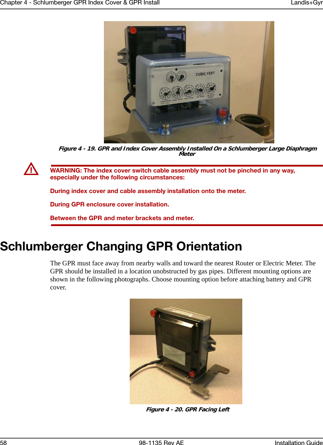 Chapter 4 - Schlumberger GPR Index Cover &amp; GPR Install Landis+Gyr58 98-1135 Rev AE Installation Guide Figure 4 - 19. GPR and Index Cover Assembly Installed On a Schlumberger Large Diaphragm MeterUWARNING: The index cover switch cable assembly must not be pinched in any way, especially under the following circumstances:During index cover and cable assembly installation onto the meter.During GPR enclosure cover installation.Between the GPR and meter brackets and meter. Schlumberger Changing GPR OrientationThe GPR must face away from nearby walls and toward the nearest Router or Electric Meter. The GPR should be installed in a location unobstructed by gas pipes. Different mounting options are shown in the following photographs. Choose mounting option before attaching battery and GPR cover. Figure 4 - 20. GPR Facing Left