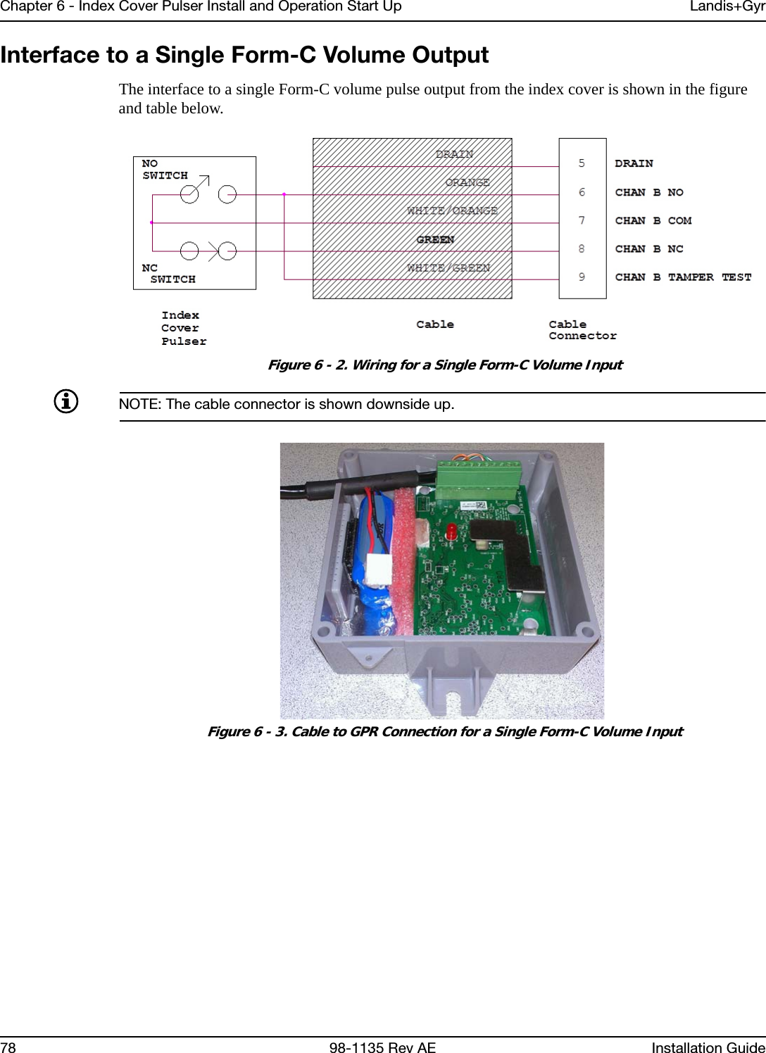 Chapter 6 - Index Cover Pulser Install and Operation Start Up Landis+Gyr78 98-1135 Rev AE Installation GuideInterface to a Single Form-C Volume OutputThe interface to a single Form-C volume pulse output from the index cover is shown in the figure and table below. Figure 6 - 2. Wiring for a Single Form-C Volume InputNOTE: The cable connector is shown downside up. Figure 6 - 3. Cable to GPR Connection for a Single Form-C Volume Input