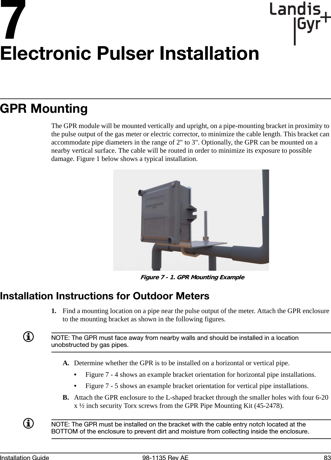 7Installation Guide 98-1135 Rev AE 83Electronic Pulser InstallationGPR MountingThe GPR module will be mounted vertically and upright, on a pipe-mounting bracket in proximity to the pulse output of the gas meter or electric corrector, to minimize the cable length. This bracket can accommodate pipe diameters in the range of 2&quot; to 3&quot;. Optionally, the GPR can be mounted on a nearby vertical surface. The cable will be routed in order to minimize its exposure to possible damage. Figure 1 below shows a typical installation. Figure 7 - 1. GPR Mounting ExampleInstallation Instructions for Outdoor Meters1. Find a mounting location on a pipe near the pulse output of the meter. Attach the GPR enclosure to the mounting bracket as shown in the following figures.NOTE: The GPR must face away from nearby walls and should be installed in a location unobstructed by gas pipes.A. Determine whether the GPR is to be installed on a horizontal or vertical pipe.•Figure 7 - 4 shows an example bracket orientation for horizontal pipe installations.•Figure 7 - 5 shows an example bracket orientation for vertical pipe installations.B. Attach the GPR enclosure to the L-shaped bracket through the smaller holes with four 6-20 x ½ inch security Torx screws from the GPR Pipe Mounting Kit (45-2478).NOTE: The GPR must be installed on the bracket with the cable entry notch located at the BOTTOM of the enclosure to prevent dirt and moisture from collecting inside the enclosure.