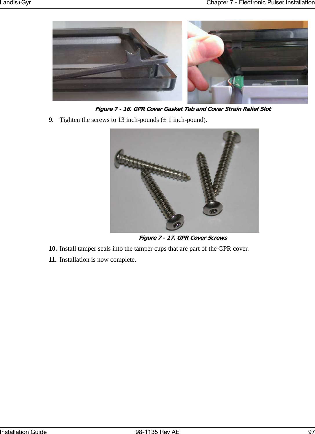 Landis+Gyr Chapter 7 - Electronic Pulser InstallationInstallation Guide 98-1135 Rev AE 97 Figure 7 - 16. GPR Cover Gasket Tab and Cover Strain Relief Slot9. Tighten the screws to 13 inch-pounds (± 1 inch-pound). Figure 7 - 17. GPR Cover Screws10. Install tamper seals into the tamper cups that are part of the GPR cover.11. Installation is now complete.