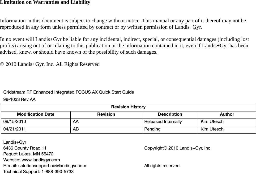 Limitation on Warranties and LiabilityInformation in this document is subject to change without notice. This manual or any part of it thereof may not be reproduced in any form unless permitted by contract or by written permission of Landis+Gyr.In no event will Landis+Gyr be liable for any incidental, indirect, special, or consequential damages (including lost profits) arising out of or relating to this publication or the information contained in it, even if Landis+Gyr has been advised, knew, or should have known of the possibility of such damages.© 2010 Landis+Gyr, Inc. All Rights ReservedGridstream RF Enhanced Integrated FOCUS AX Quick Start Guide98-1033 Rev AARevision HistoryModification Date Revision Description Author09/15/2010 AA Released Internally Kim Utesch04/21/2011 AB Pending Kim UteschLandis+Gyr6436 County Road 11Pequot Lakes, MN 56472Website: www.landisgyr.comE-mail: solutionsupport.na@landisgyr.comTechnical Support: 1-888-390-5733Copyright© 2010 Landis+Gyr, Inc.All rights reserved.