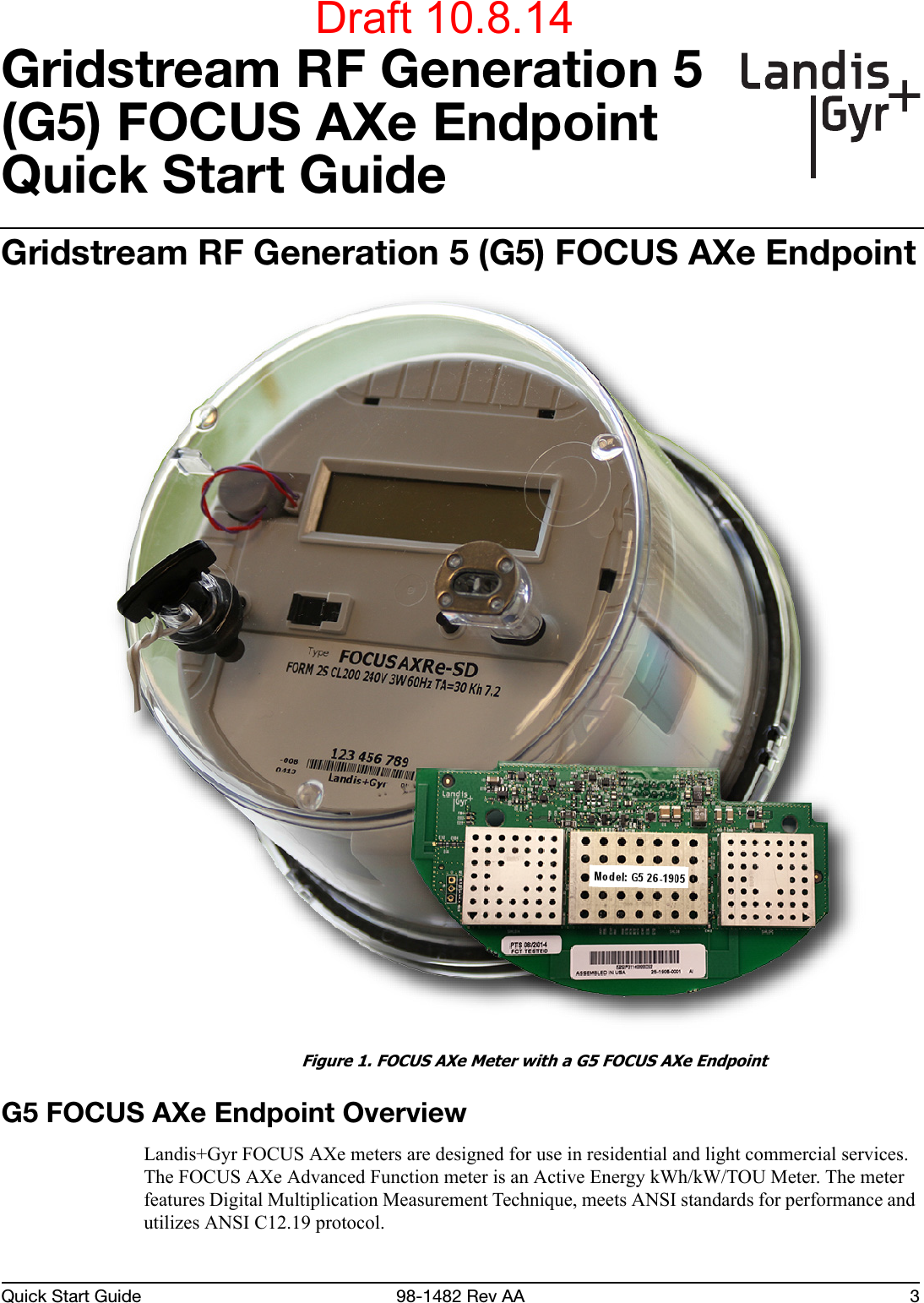 Quick Start Guide 98-1482 Rev AA 3Gridstream RF Generation 5 (G5) FOCUS AXe EndpointQuick Start GuideGridstream RF Generation 5 (G5) FOCUS AXe Endpoint Figure 1. FOCUS AXe Meter with a G5 FOCUS AXe EndpointG5 FOCUS AXe Endpoint OverviewLandis+Gyr FOCUS AXe meters are designed for use in residential and light commercial services. The FOCUS AXe Advanced Function meter is an Active Energy kWh/kW/TOU Meter. The meter features Digital Multiplication Measurement Technique, meets ANSI standards for performance and utilizes ANSI C12.19 protocol.Draft 10.8.14