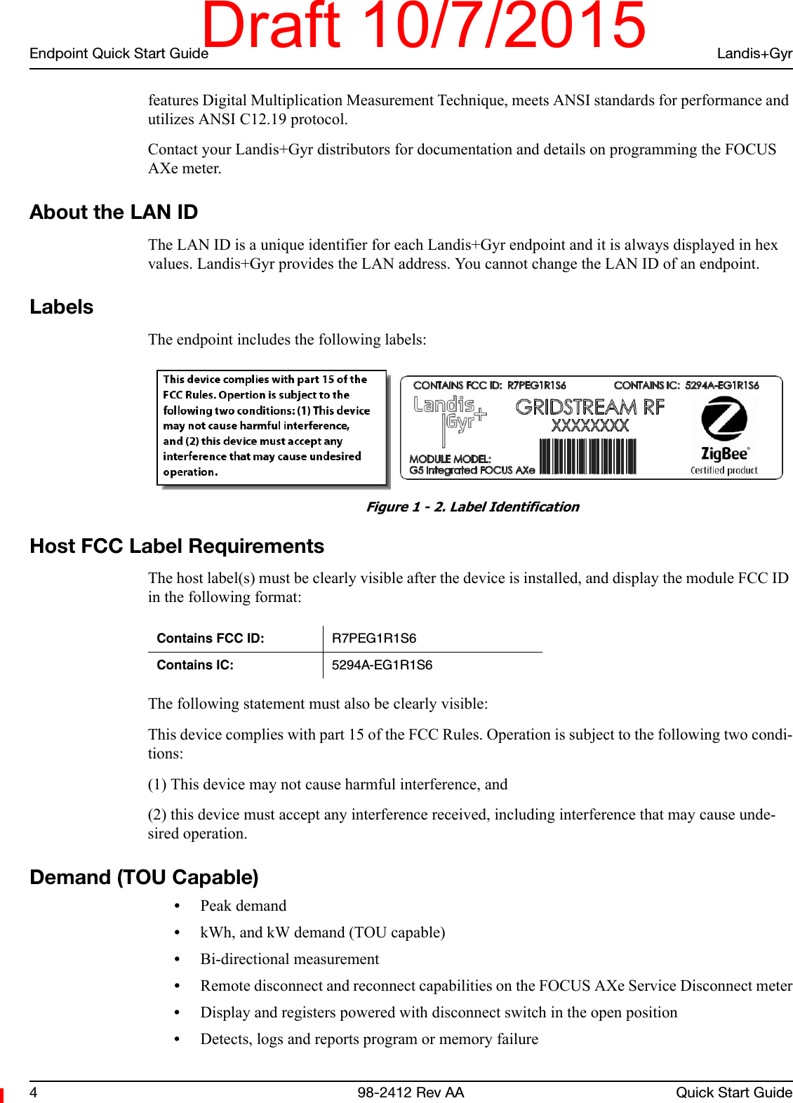 Endpoint Quick Start Guide Landis+Gyr4 98-2412 Rev AA Quick Start Guidefeatures Digital Multiplication Measurement Technique, meets ANSI standards for performance and utilizes ANSI C12.19 protocol.Contact your Landis+Gyr distributors for documentation and details on programming the FOCUS AXe meter.About the LAN IDThe LAN ID is a unique identifier for each Landis+Gyr endpoint and it is always displayed in hex values. Landis+Gyr provides the LAN address. You cannot change the LAN ID of an endpoint.LabelsThe endpoint includes the following labels: Figure 1 - 2. Label IdentificationHost FCC Label RequirementsThe host label(s) must be clearly visible after the device is installed, and display the module FCC ID in the following format:The following statement must also be clearly visible:This device complies with part 15 of the FCC Rules. Operation is subject to the following two condi-tions:(1) This device may not cause harmful interference, and(2) this device must accept any interference received, including interference that may cause unde-sired operation.Demand (TOU Capable)•Peak demand•kWh, and kW demand (TOU capable)•Bi-directional measurement•Remote disconnect and reconnect capabilities on the FOCUS AXe Service Disconnect meter•Display and registers powered with disconnect switch in the open position•Detects, logs and reports program or memory failureContains FCC ID: R7PEG1R1S6Contains IC: 5294A-EG1R1S6Draft 10/7/2015