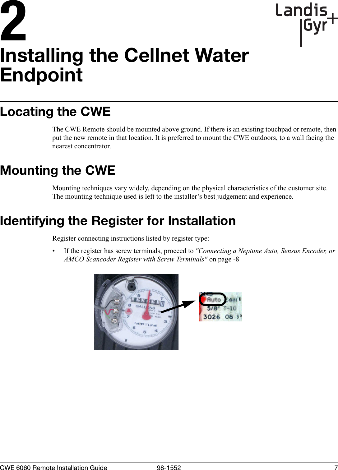 2CWE 6060 Remote Installation Guide 98-1552 7Installing the Cellnet Water EndpointLocating the CWEThe CWE Remote should be mounted above ground. If there is an existing touchpad or remote, then put the new remote in that location. It is preferred to mount the CWE outdoors, to a wall facing the nearest concentrator. Mounting the CWEMounting techniques vary widely, depending on the physical characteristics of the customer site. The mounting technique used is left to the installer’s best judgement and experience.Identifying the Register for InstallationRegister connecting instructions listed by register type:• If the register has screw terminals, proceed to &quot;Connecting a Neptune Auto, Sensus Encoder, or AMCO Scancoder Register with Screw Terminals&quot; on page -8