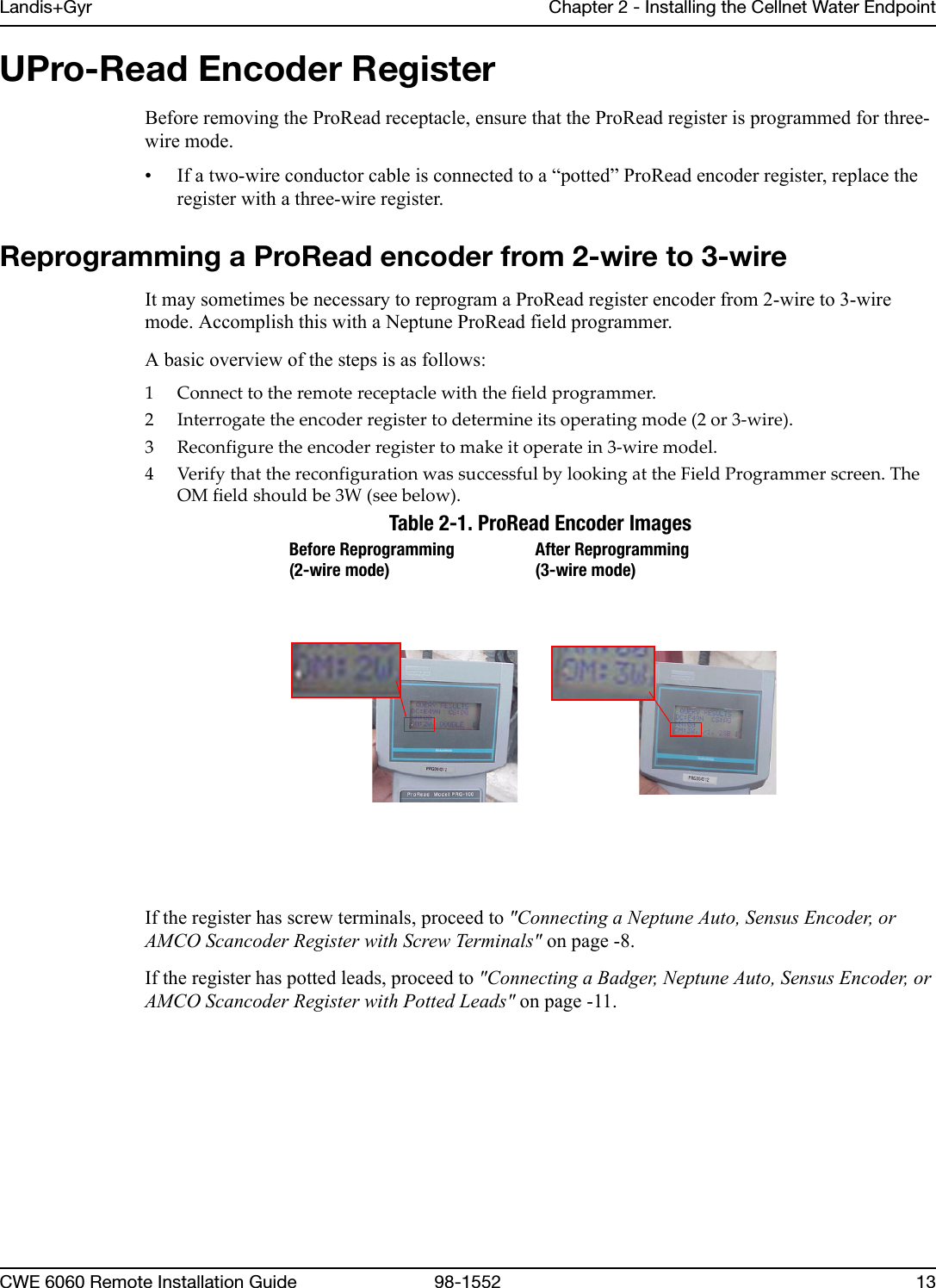 Landis+Gyr Chapter 2 - Installing the Cellnet Water EndpointCWE 6060 Remote Installation Guide 98-1552 13UPro-Read Encoder RegisterBefore removing the ProRead receptacle, ensure that the ProRead register is programmed for three-wire mode.• If a two-wire conductor cable is connected to a “potted” ProRead encoder register, replace the register with a three-wire register. Reprogramming a ProRead encoder from 2-wire to 3-wireIt may sometimes be necessary to reprogram a ProRead register encoder from 2-wire to 3-wire mode. Accomplish this with a Neptune ProRead field programmer.A basic overview of the steps is as follows:1 Connecttotheremotereceptaclewiththefieldprogrammer.2 Interrogatetheencoderregistertodetermineitsoperatingmode(2or3‐wire).3 Reconfiguretheencoderregistertomakeitoperatein3‐wiremodel.4VerifythatthereconfigurationwassuccessfulbylookingattheFieldProgrammerscreen.TheOMfieldshouldbe3W(seebelow).Table 2-1. ProRead Encoder ImagesIf the register has screw terminals, proceed to &quot;Connecting a Neptune Auto, Sensus Encoder, or AMCO Scancoder Register with Screw Terminals&quot; on page -8.If the register has potted leads, proceed to &quot;Connecting a Badger, Neptune Auto, Sensus Encoder, or AMCO Scancoder Register with Potted Leads&quot; on page -11.Before Reprogramming (2-wire mode)After Reprogramming (3-wire mode)