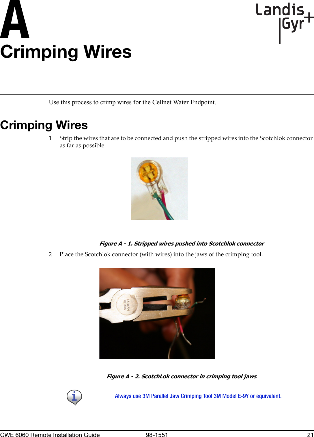 ACWE 6060 Remote Installation Guide 98-1551 21Crimping WiresUse this process to crimp wires for the Cellnet Water Endpoint.Crimping Wires1StripthewiresthataretobeconnectedandpushthestrippedwiresintotheScotchlokconnectorasfaraspossible.Figure A - 1. Stripped wires pushed into Scotchlok connector2PlacetheScotchlokconnector(withwires)intothejawsofthecrimpingtool.Figure A - 2. ScotchLok connector in crimping tool jawsAlways use 3M Parallel Jaw Crimping Tool 3M Model E-9Y or equivalent.
