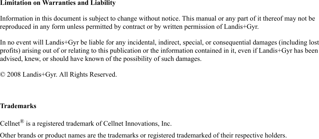 Limitation on Warranties and LiabilityInformation in this document is subject to change without notice. This manual or any part of it thereof may not be reproduced in any form unless permitted by contract or by written permission of Landis+Gyr.In no event will Landis+Gyr be liable for any incidental, indirect, special, or consequential damages (including lost profits) arising out of or relating to this publication or the information contained in it, even if Landis+Gyr has been advised, knew, or should have known of the possibility of such damages.© 2008 Landis+Gyr. All Rights Reserved.TrademarksCellnet® is a registered trademark of Cellnet Innovations, Inc.Other brands or product names are the trademarks or registered trademarked of their respective holders.