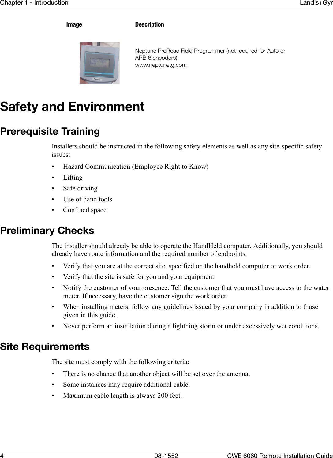 Chapter 1 - Introduction Landis+Gyr4 98-1552 CWE 6060 Remote Installation GuideSafety and EnvironmentPrerequisite TrainingInstallers should be instructed in the following safety elements as well as any site-specific safety issues:• Hazard Communication (Employee Right to Know)• Lifting• Safe driving• Use of hand tools• Confined spacePreliminary ChecksThe installer should already be able to operate the HandHeld computer. Additionally, you should already have route information and the required number of endpoints.• Verify that you are at the correct site, specified on the handheld computer or work order.• Verify that the site is safe for you and your equipment.• Notify the customer of your presence. Tell the customer that you must have access to the water meter. If necessary, have the customer sign the work order.• When installing meters, follow any guidelines issued by your company in addition to those given in this guide.• Never perform an installation during a lightning storm or under excessively wet conditions.Site RequirementsThe site must comply with the following criteria:• There is no chance that another object will be set over the antenna.• Some instances may require additional cable. • Maximum cable length is always 200 feet.kÉéíìåÉ=mêçoÉ~Ç=cáÉäÇ=mêçÖê~ããÉê=Eåçí=êÉèìáêÉÇ=Ñçê=^ìíç=çê=^o_=S=ÉåÅçÇÉêëFïïïKåÉéíìåÉíÖKÅçãImage Description