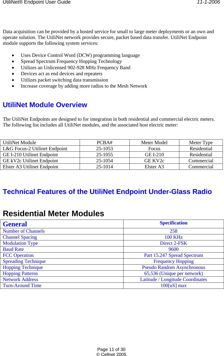UtiliNet® Endpoint User Guide    11-1-2006 Page 11 of 30 © Cellnet 2005    Data acquisition can be provided by a hosted service for small to large meter deployments or an own and operate solution. The UtiliNet network provides secure, packet based data transfer. UtiliNet Endpoint module supports the following system services:  • Uses Device Control Word (DCW) programming language • Spread Spectrum Frequency Hopping Technology • Utilizes an Unlicensed 902-928 MHz Frequency Band • Devices act as end devices and repeaters • Utilizes packet switching data transmission • Increase coverage by adding more radios to the Mesh Network  UtiliNet Module Overview  The UtiliNet Endpoints are designed to for integration in both residential and commercial electric meters. The following list includes all UtiliNet modules, and the associated host electric meter:    UtiliNet Module PCBA# Meter Model Meter Type L&amp;G Focus-2 Utilinet Endpoint 25-1053 Focus Residential GE I-210 Utilinet Endpoint 25-1055 GE I-210 Residential GE kV2c Utilinet Endpoint 25-1054 GE KV2c Commercial Elster A3 Utilinet Endpoint 25-1014 Elster A3 Commercial   Technical Features of the UtiliNet Endpoint Under-Glass Radio  Residential Meter Modules General  Specification Number of Channels  258 Channel Spacing  100 KHz Modulation Type  Direct 2-FSK Baud Rate  9600 FCC Operation  Part 15.247 Spread Spectrum Spreading Technique  Frequency Hopping Hopping Technique  Pseudo Random Asynchronous Hopping Patterns  65,536 (Unique per network) Network Address  Latitude / Longitude Coordinates Turn-Around Time  100[uS] max 