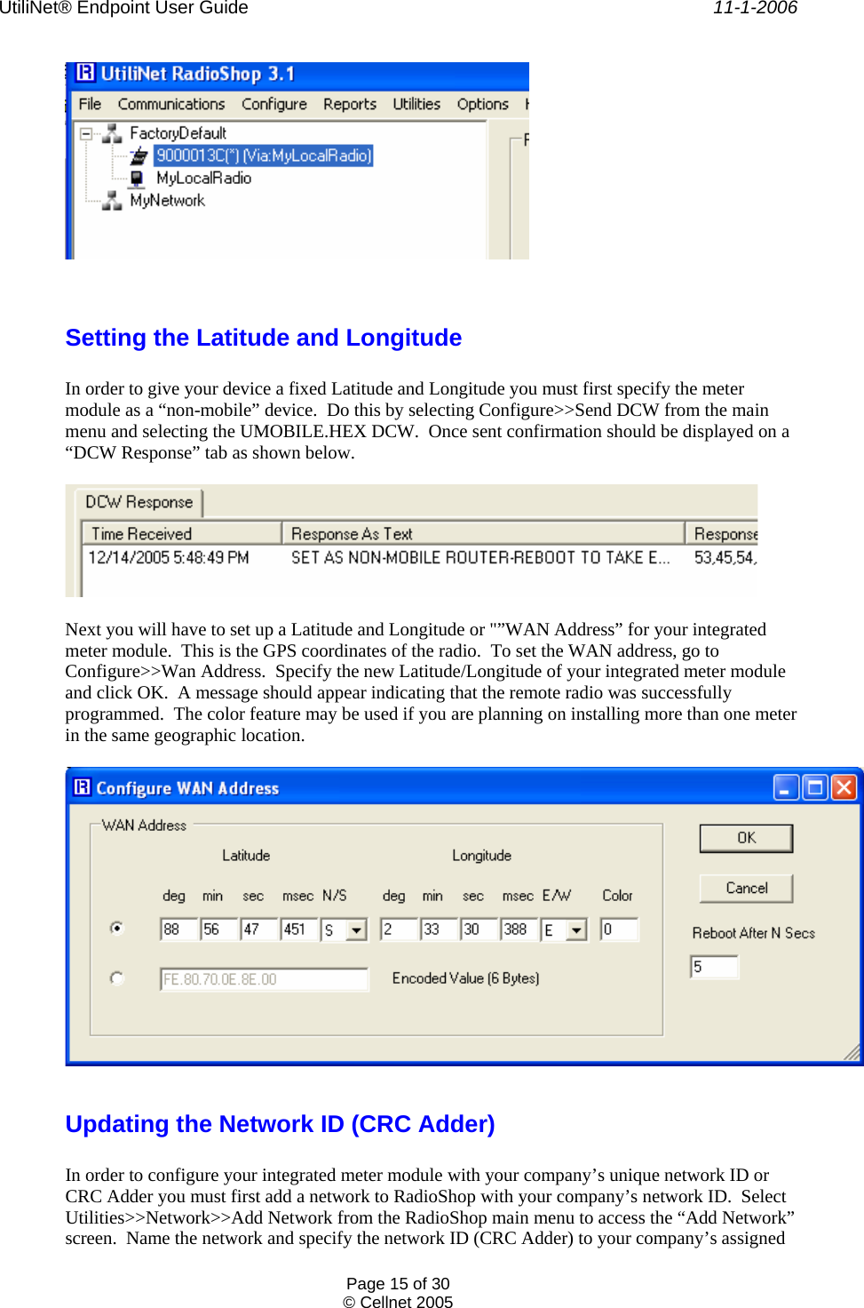 UtiliNet® Endpoint User Guide    11-1-2006 Page 15 of 30 © Cellnet 2005     Setting the Latitude and Longitude  In order to give your device a fixed Latitude and Longitude you must first specify the meter module as a “non-mobile” device.  Do this by selecting Configure&gt;&gt;Send DCW from the main menu and selecting the UMOBILE.HEX DCW.  Once sent confirmation should be displayed on a “DCW Response” tab as shown below.      Next you will have to set up a Latitude and Longitude or &quot;”WAN Address” for your integrated meter module.  This is the GPS coordinates of the radio.  To set the WAN address, go to Configure&gt;&gt;Wan Address.  Specify the new Latitude/Longitude of your integrated meter module and click OK.  A message should appear indicating that the remote radio was successfully programmed.  The color feature may be used if you are planning on installing more than one meter in the same geographic location.    Updating the Network ID (CRC Adder)  In order to configure your integrated meter module with your company’s unique network ID or CRC Adder you must first add a network to RadioShop with your company’s network ID.  Select Utilities&gt;&gt;Network&gt;&gt;Add Network from the RadioShop main menu to access the “Add Network” screen.  Name the network and specify the network ID (CRC Adder) to your company’s assigned 